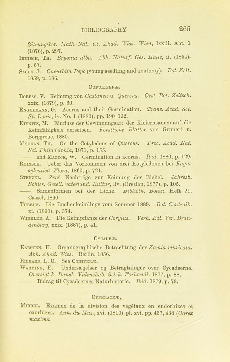 Sitzungsber. Math.-Nat. Cl. Akad. Wiss. Wien, lxxiii. Abt. 1 (1876), p. 297. Irmisch, Th. Bryonia alba. Abh. Naturf. Ges. Halle, ii. (1854), p. 57. Sachs, J. Cucurbita Pepo (young seedling and anatomy). Bot. Zeit. 1859, p. 186. ClJPULIFERiE. Borbas, Y. Keimung von Castanea u. Quercus. Oest. Bot. Zeitsch. xxix. (1879), p. 60. Engelmann, G. Acorns and their Germination. Trans. Acad. Sci. St. Louis, iv. No. 1 (1880), pp. 190-192. Kienitz, M. Einfluss der Gewinnungsart der Iviefernsamen auf die Keimfahigkeit derselben. Forstliche Blatter von Grunert u. Borggreue, 1880. Meehan, Th. On the Cotyledons of Quercus. Proc. Acad. Nat. Sci. Philadelphia, 1871, p. 155. and Mazyck, W. Germination in acorns. Ibicl. 1880, p. 129. Reinsch. Ueber das Vorkommen von drei Kotyledonen bei Fagus sylvatica, Flora, 1860, p. 721. Stenzel. Zwei Nachtriige zur Keimung der Eichel. Jahresb. Schles. Gesell. vaterldnd. Kultur, liv. (Breslau, 1877), p. 105. Samenformen bei der Eiche. Biblioth. Botan. Heft 21, Cassel, 1890. Tubeue. Die Buchenkeimlinge vom Sommer 1889. Bot. Centralb. xi. (1890), p. 374. Winkler, A. Die Keimpflanze der Corylus. Verh. Bot. Yer. Bran- denburg, xxix. (1887), p. 41. Cycadeze. Karsten, H. Organographische Betrachtung der Zamia muricata. Abh. Akad. Wiss. Berlin, 1856. Richard, L. C. See Conifer/u. Warming, E. Undersiegelser og Betragtninger over Cycadeerne. Oversigt k. Dansk. Videnskab. Selsk. Forhandl. 1877, p. 88. Bidrag til Cycadeernes Naturhistorie. Ibid. 1879, p. 73. Cyperaceie, Mirbel. Examen de la division des v6g6taux en endorhizes et exorhizes. Ann. du Mus., xvi. (1810), pi. xvi. pp. 437, 438 (Carcx maxima