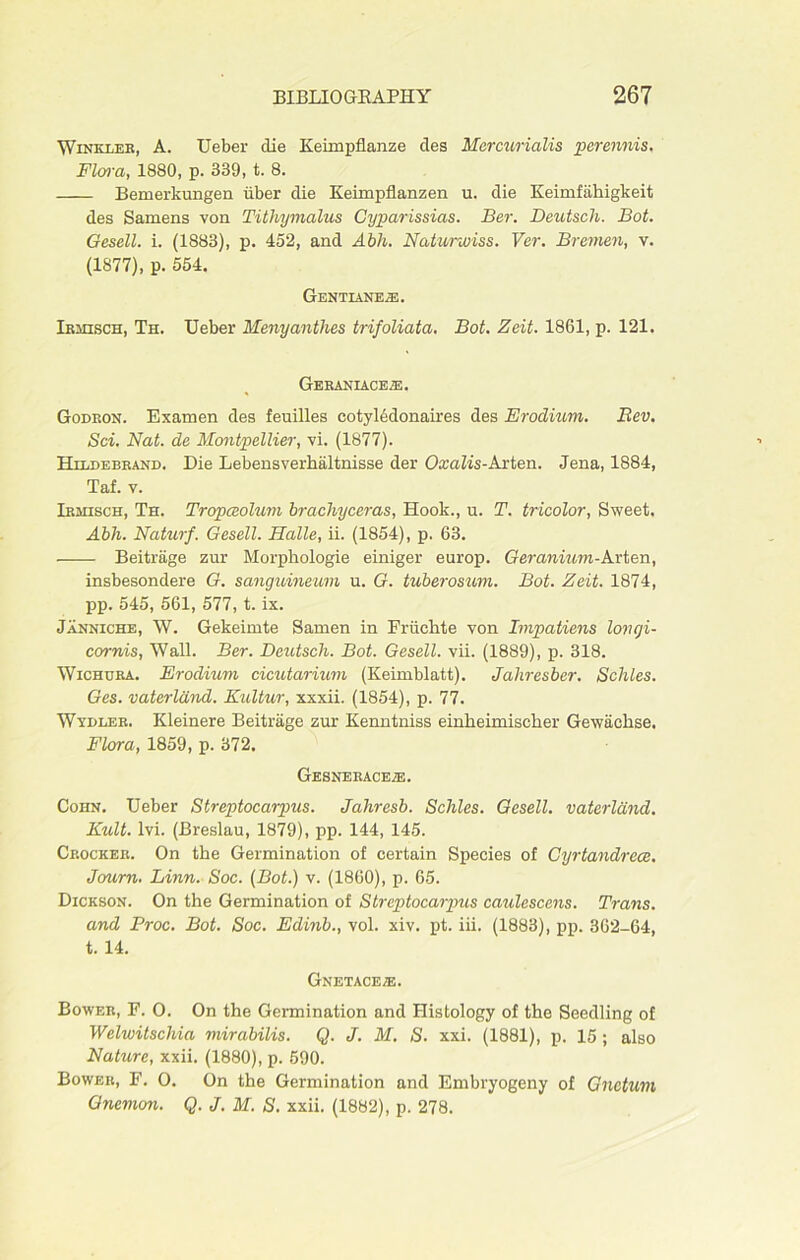 Winkler, A. Ueber die Keimpflanze cles Mcrcurialis perennis. Flora, 1880, p. 339, t. 8. Bemerkungen iiber die Keimpflanzen u. die Keimfiihigkeit des Samens von Tithymalus Cyparissias. Ber. Deutsch. Bot. Gesell. i. (1883), p. 452, and Abh. Natunviss. Ver. Bremen, v. (1877), p. 554. Gentianeje. Irmisch, Th. Ueber Menyanthes trifoliata. Bot. Zeit. 1861, p. 121. Geraniace.e. Godron. Examen des feuilles cotyledonaires des Erodium. Bev. Sci. Nat. de Montpellier, vi. (1877). Hildebrand. Die Lebensverhaltnisse der Oxaiis-Arten. Jena, 1884, Taf. v. Irmisch, Th. Tropceolum brachyceras, Hook., u. T. tricolor, Sweet. Abh. Naturf. Gesell. Halle, ii. (1854), p. 63. Beitrage zur Morpkologie einiger europ. Geranium-Avion, insbesondere G. sanguineum u. G. tuberosum. Bot. Zeit. 1874, pp. 545, 561, 577, t. ix. Janniche, W. Gekeimte Samen in Friichte von Impatiens longi- cornis, Wall. Ber. Deutsch. Bot. Gesell. vii. (1889), p. 318. Wichura. Erodium cicutarium (Keimblatt). Jahresber. Scliles. Ges. vaterldnd. Kultur, xxxii. (1854), p. 77. Wydler. Kleinere Beitrage zur Kenntniss einheimischer Gewaclise. Flora, 1859, p. 372. GESNERACEiE. Cohn. Ueber Streptocarpus. Jahresb. Scliles. Gesell. vaterldnd. Kult. lvi. (Breslau, 1879), pp. 144, 145. Crocker. On the Germination of certain Species of Cyrtandrece. Journ. Linn. Soc. {Bot.) v. (1860), p. 65. Dickson. On the Germination of Streptocarpus caulescens. Trans, and Proc. Bot. Soc. Edinb., vol. xiv. pt. iii. (1883), pp. 362-64, t. 14. Gnetace/e. Bower, F. O. On the Germination and Histology of the Seedling of Welwitschia mirabilis. Q. J. M. S. xxi. (1881), p. 15; also Nature, xxii. (1880), p. 590. Bower, F. O. On the Germination and Embryogeny of Gnetum Gnemon. Q. J. M. S. xxii. (1882), p. 278.