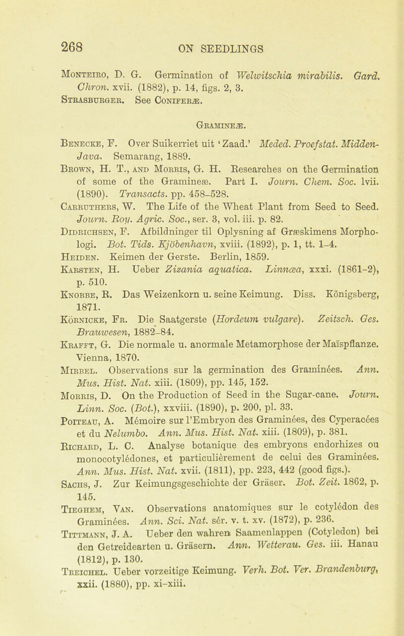 Monteiro, D. G. Germination of Welwitschia mirabilis. Gard. Ghron. xvii. (1882), p. 14, figs. 2, 3. Strasburger. See Conifer®. Gramine®. Benecke, F. Over Suikerriet uit 1 Zaad.’ Meded. Proefstat. Midden- Java. Semarang, 1889. Brown, H. T., and Morris, G. H. Besearches on the Germination of some of the Gramme®. Part I. Journ. Chem. Soc. lvii. (1890). Transacts, pp. 458-528. Carrtjthers, W. The Life of the Wheat Plant from Seed to Seed. Journ. Boy. Agric. Soc., ser. 3, vol. iii. p. 82. Didrichsen, F. Afbildninger til Oplysning af Grseskimens Morpho- logi. Bot. Tids. Kjobenliavn, xviii. (1892), p. 1, tt. 1-4. Heiden. Keimen der Gerste. Berlin, 1859. Karsten, H. Ueber Zizania aguatica. Linncea, xxxi. (1861-2), p. 510. Knobbe, R. Das Weizenkorn u. seine Keimung. Diss. Konigsberg, 1871. Kornicke, Fr. Die Saatgerste (Hordeum vulgare). Zeitsch. Ges. Branwesen, 1882-84. Krafft, G. Die normale u. anormale Metamorphose der Mai'spflanze. Vienna, 1870. Mirbel. Observations sur la germination des Gramimies. Ann. Mns. Hist. Nat. xiii. (1809), pp. 145, 152. Morris, D. On the Production of Seed in the Sugar-cane. Journ. Linn. Soc. (Bot.), xxviii. (1890), p. 200, pi. 33. Poiteau, A. Mbmoire sur l’Embryon des Gramin6es, des Cyperactes et du Nelumbo. Ann. Mus. Hist. Nat. xiii. (1809), p. 381. Richard, L. C. Analyse botanique des embryons endorhizes ou monocotyl6dones, et particulierement de celui des Graminees. Ann. Mus. Hist. Nat. xvii. (1811), pp. 223, 442 (good figs.). Sachs, J. Zur Keimungsgeschichte der Graser. Bot. Zeit. 1862, p. 145. Tieghem, Van. Observations anatomiques sur le cotyledon des Gramin6es. Ann. Sci. Nat. sdr. v. t. xv. (1872), p. 236. Tittmann, J. A. Ueber den wahreni Saamenlappen (Cotyledon) bei den Getreidearten u. Grasern. Ann. Wetterau. Ges. iii. Hanau (1812), p. 130. Treichel. Ueber vorzeitige Keimung. Verh. Bot. Ver. Brandenburg, xxii. (1880), pp. xi-xiii.