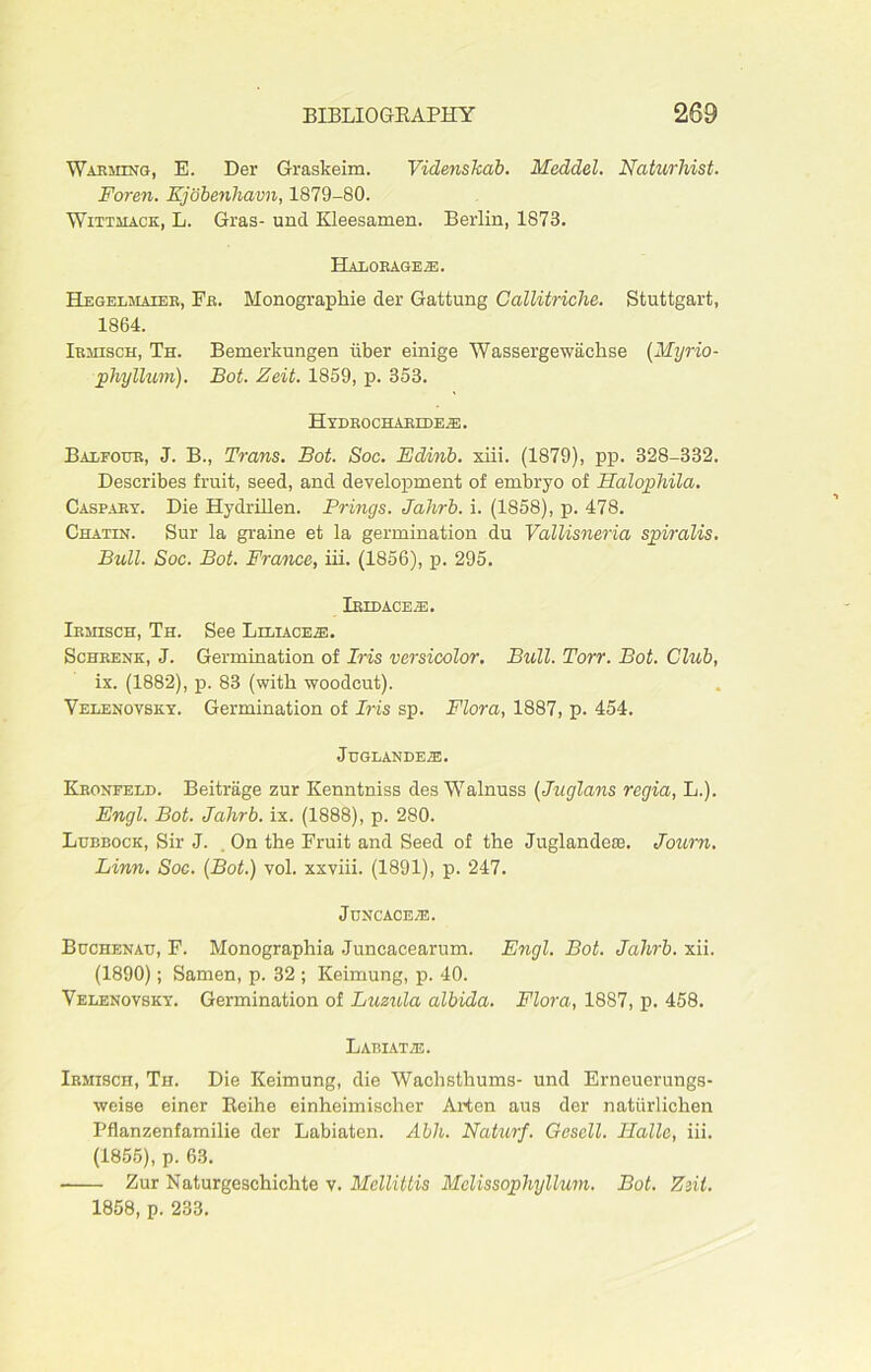 Warming, E. Der Graskeim. Videnskab. Meddel. Naturhist. Foren. Kjobenliavn, 1879-80. Wittmack, L. Gras- unci Kleesamen. Berlin, 1873. HaLQRAGE^I. Hegelmaier, Fb. Monographie der Gattung Callitriche. Stuttgart, 1864. Ibmisch, Th. Bemerkungen iiber einige Wassergewachse (Myrio- phyllum). Bot. Zeit. 1859, p. 353. HyDROCHARIDEAB. Balfour, J. B., Trans. Bot. Soc. Edinb. xiii. (1879), pp. 328-332. Describes fruit, seed, and development of embryo of Halophila. Caspaky. Die Hydrillen. Brings. Jahrb. i. (1858), p. 478. Chatin. Sur la graine et la germination du ValUsneria spiralis. Bull. Soc. Bot. France, iii. (1856), p. 295. Iridace^e. Ibmisch, Th. See Liliace.®. Schrenk, J. Germination of Iris versicolor. Bull. Ton. Bot. Club, ix. (1882), p. 83 (with woodcut). Velenovsky. Germination of Iris sp. Flora, 1887, p. 454. JuGLANDEiE. Kronfeld. Beitrage zur Kenntniss des Walnuss (Juglans regia, L.). Engl. Bot. Jahrb. ix. (1888), p. 280. Lubbock, Sir J. On the Fruit and Seed of the Juglandeffl. Journ. Linn. Soc. (Bot.) vol. xxviii. (1891), p. 247. Juncace^:. Bcchenau, F. Monographia Juncacearum. Engl. Bot. Jahrb. xii. (1890); Samen, p. 32 ; Keimung, p. 40. Velenovsky. Germination of Luzula albida. Flora, 1887, p. 458. LABIAT2E. Irmisch, Th. Die Keimung, die Wachsthums- und Erneuerungs- weise einer Reihe einheimischer Arten aus der natiirlichen Pflanzenfamilie der Labiaten. Abh. Naturf. Gesell. Ilallc, iii. (1855), p. 63. Zur Naturgeschichte v. Mellittis Mclissophyllum. Bot. Zsit. 1858, p. 233.