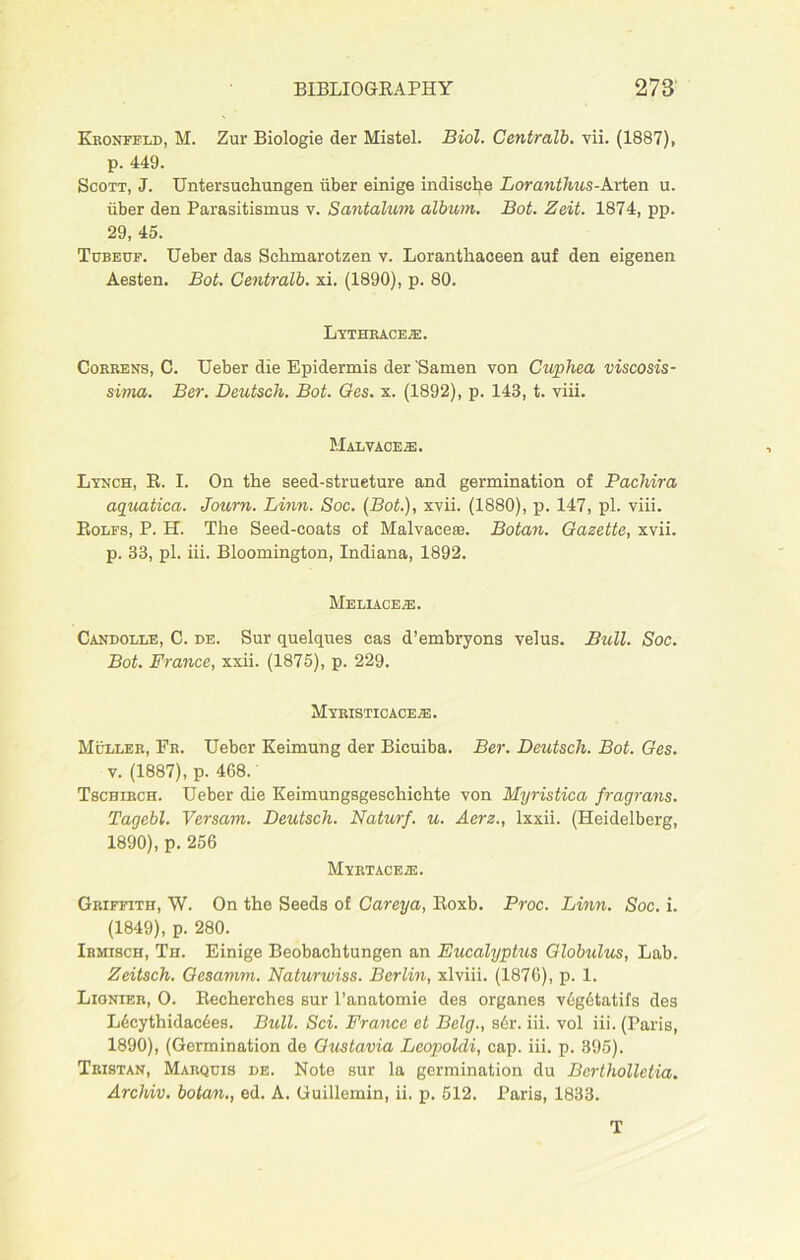 Kronfeld, M. Zur Biologie der Mistel. Biol. Centralb. vii. (1887), p. 449. Scott, J. Untersuehungen iiber einige indisehe Loranthus-Arten u. liber den Parasitismus v. Santalum album. Bot. Zeit. 1874, pp. 29, 45. Tubeuf. Ueber das Sehmarotzen v. Loranthaceen auf den eigenen Aesten. Bot. Centralb. xi. (1890), p. 80. Lythrace.e. Correns, C. Ueber die Epidermis der Samen yon Cuphea viscosis- sima. Ber. Deutsch. Bot. Ges. x. (1892), p. 143, t. viii. Malvaceae. Lynch, R. I. On the seed-strueture and germination of Pacliira aquatica. Journ. Linn. Soc. (Bot.), xvii. (1880), p. 147, pi. viii. Rolfs, P. H. The Seed-coats of Malvaceae. Botan. Gazette, xvii. p. 33, pi. iii. Bloomington, Indiana, 1892. MeLIACE^:. Candolle, C. de. Sur quelques cas d’embryons velus. Bull. Soc. Bot. France, xxii. (1875), p. 229. Myristicacete. Muller, Fr. Ueber Keimung der Bicuiba. Ber. Deutsch. Bot. Ges. v. (1887), p. 468.' Tscbirch. Ueber die Keimungsgeschichte von Myristica fragrans. Tagebl. Versam. Deutsch. Naturf. u. Aerz., lxxii. (Heidelberg, 1890), p. 256 Myrtaceie. Griffith, W. On the Seeds of Careya, Roxb. Proc. Linn. Soc. i. (1849), p. 280. Ibmisch, Th. Einige Beobaehtungen an Eucalyptus Globulus, Lab. Zeitsch. Gesamm. Naturwiss. Berlin, xlviii. (1876), p. 1. Lignieb, O. Recherches sur l’anatomie des organes v6g6tatifs des L6cythidac6es. Bull. Sci. France et Belg., s6r. iii. vol iii. (Paris, 1890), (Germination de Gustavia Leopoldi, cap. iii. p. 395). Tristan, Marquis de. Note sur la germination du Bertholletia. Archiv. botan., ed. A. Guillemin, ii. p. 512. Paris, 1833. T