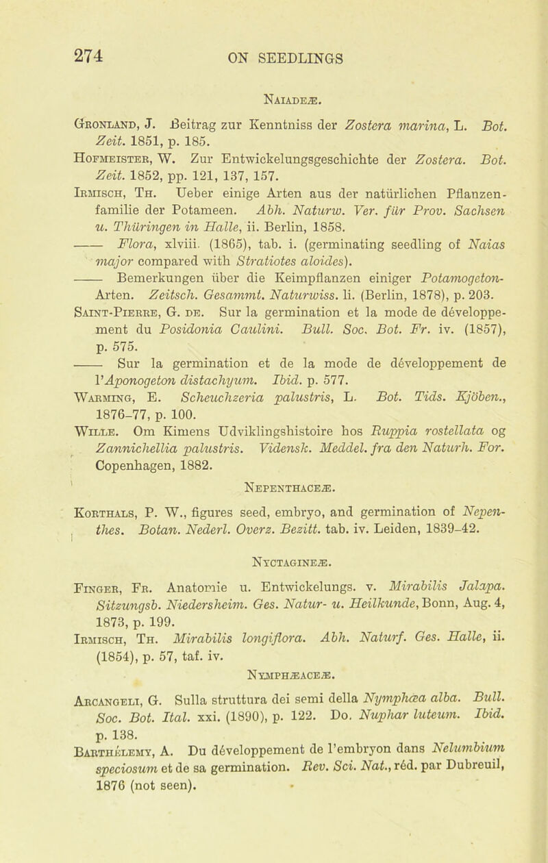 Naiades. Gronland, J. Beltrag zur Kenntniss tier Zostera marina, L. Bot. Zeit. 1851, p. 185. Hofheister, W. Zur Entwickelungsgeschichte der Zostera. Bot. Zeit. 1852, pp. 121, 137, 157. Irmisch, Th. Leber einige Arten aus der natiirlichen Pflanzen- familie der Potameen. Abh. Naturw. Ver. fiir Prov. Sachsen u. Thiiringen in Halle, ii. Berlin, 1858. Flora, xlviii. (1865), tab. i. (germinating seedling of Naias major compared with Stratiotes aloides). Bemerkungen fiber die Keimpflanzen einiger Potamogcton- Arten. Zeitsch. Gesammt. Naturwiss. li. (Berlin, 1878), p. 203. Saint-Pierre, G. de. Sur la germination et la mode de developpe- ment du Posidonia Caulini. Bull. Soc. Bot. Fr. iv. (1857), p. 575. Sur la germination et de la mode de developpement de V Aponogeton distachyum. Ibid. p. 577. Warming, E. Scheuchzeria palustris, L. Bot. Tids. Kjoben., 1876-77, p. 100. Wille. Om Kimens Udviklingshistoire hos Ruppia rostellata og Zannichellia palustris. Vidensk. Meddel. fra den Naturh. For. Copenhagen, 1882. Nepexthaceje. Korthals, P. W., figures seed, embryo, and germination of Nepen- thes. Botan. Nederl. Overz. Bezitt. tab. iv. Leiden, 1839-42. Nyctagine^:. Finger, Fr. Anatomie u. Entwickelungs. v. Mirabilis Jalapa. Sitzungsb. Niedersheim. Ges. Natur- u. Heilkunde, Bonn, Aug. 4, 1873, p. 199. Irmisch, Th. Mirabilis longiflora. Abh. Naturf. Ges. Halle, ii. (1854), p. 57, taf. iv. Nymphaeace®. Arcangeli, G. Sulla struttura dei semi della Nymphcea alba. Bull. Soc. Bot. Ital. xxi. (1890), p. 122. Do. Nuphar luteum. Ibid. p. 138. Bartiielemy, A. Du developpement de l’embryon dans Nelumbium speciosum et de sa germination. Rev. Sci. Nat., r6d. par Dubreuil, 1876 (not seen).