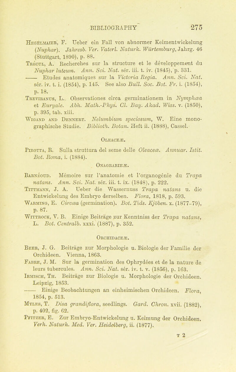 Hegelmaieb', F. Ueber ein Fall von abnormer Keimentwickelung (Nuphar). Jahresb. Ver. Vaterl. Naturk. Wiirtemburg, Jahrg. 46 (Stuttgart, 1890), p. 88. Trecdl, A. Recherches sur la structure et le developpement du Nuphar luteum. Ann. Sci. Nat. s6r. iii. t. iv. (1845), p. 331. Etudes anatomiques sur la Victoria Regia. Ann. Sci. Nat. ser. iv. t. i. (1854), p. 145. See also Bull. Soc. Bot. Fr. i. (1854), p. 18. Trevibanus, L. Observationes circa germinationem in Nymphcea et Euryale. Abh. Math.-Phys. Cl. Bay. Akad. Wiss. v. (1850), p. 395, tab. xiii. Wigand and Dennert. Nelumbium speciosum, W. Eine rnono- graphische Studie. Biblioth. Botan. Heft ii. (1888), Cassel. Oleace.e. Pirotta, R. Sulla struttura del seme delle Oleacece. Amvuar. Istit. Bot. Roma, i. (1884). Onagrarieae. Barneoud. Memo ire sur l’anatomie et l’organogenie du Trapa natans. Ann. Sci. Nat. s6r. iii. t. ix. (1848), p. 222. Tittmann, J. A. Ueber die Wassernuss Trapa natans u. die Entwickelung des Embryo derselben. Flora, 1818, p. 593. Warming, E. Girccea (germination). Bot. Tids. Kjoben. x. (1877-79), p. 87. Wiitrock, V. B. Einige Beitrage zur Kenntniss der Trapa natans, L. Bot. Ccntralb. xxxi. (1887), p. 352. Orchidacete. Beer, J. G. Beitrage zur Morpbologie u. Biologie der Familie der Orehideen. Vienna, 1863. Fabre, J. M. Sur la germination des Ophrydees et de la nature de leurs tubercules. Ann. Sci. Nat. s6r. iv. t. v. (1856), p. 163. Irmisch, Th. Beitrage zur Biologie u. Morpbologie der Orehideen. Leipzig, 1853. Einige Beobachtungen an einheimischen Orehideen. Flora, 1854, p. 513. Myles, T. Disa grandiflora, seedlings. Gard. Cliron. xvii. (1882), p. 402, fig. 62. Peitzer, E. Zur Embryo-Entwickelung u. Keimung der Orehideen. Verh. Naturh. Med. Ver. Heidelberg, ii. (1877).