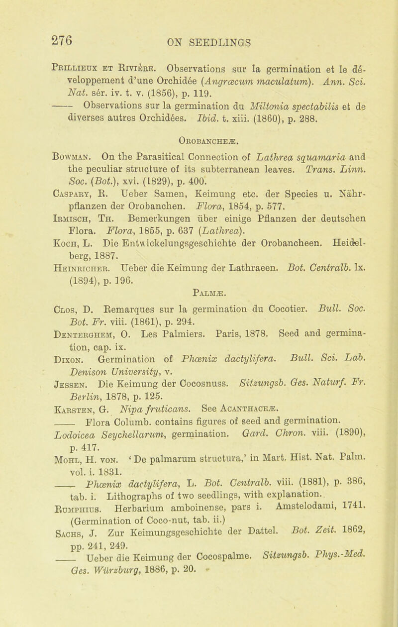 Prillieux et Riviere. Observations sur la germination et le d6- veloppement d’une Orchidee (Angrcecum maculatum). Ann. Sci. Nat. s6r. iv. t. v. (1856), p. 119. Observations sur la germination du Miltonia spectabilis et de diverses autres Orchidees. Ibid. t. xiii. (1860), p. 288. Orobanche®. Bowman. On the Parasitical Connection of Lathrea squamaria and the peculiar structure of its subterranean leaves. Trans. Linn. Soc. (Bot.), xvi. (1829), p. 400. Caspary, R. Ueber Samen, Keimung etc. der Species u. Nalir- pflanzen der Orobanehen. Flora, 1854, p. 577. Irmisch, Th. Bemerkungen fiber einige Pflanzen der deutschen Plora. Flora, 1855, p. 637 (Lathrea). Koch, L. Die Entwickelungsgeschichte der Orobancheen. Heidel- berg, 1887. Heinricher. Ueber die Keimung der Lathraeen. Bot. Centralb. lx. (1894), p. 190. Palm.®. Clos, D. Remarques sur la germination du Cocotier. Bull. Soc. Bot. Fr. viii. (1861), p. 294. Denterghem, 0. Les Palmiers. Paris, 1878. Seed and germina- tion, cap. ix. Dixon. Germination of Phoenix dactylifera. Bull. Sci. Lab. Denison University, v. Jessen. Die Keimung der Cocosnuss. Sitzungsb. Ges. Naturf. Fr. Berlin, 1878, p. 125. Karsten, G. Nip a fruticans. See Acanthace®. Flora Columb. contains figures of seed and germination. Lodoicea Seychellarum, germination. Gard. Clvron. viii. (1890), p. 417. Mohl, PI. von. ‘ De palmarum structural in Mart. Hist. Nat. Palm, vol. i. 1831. Phoenix dactylifera, L. Bot. Centralb. viii. (1881), p. 386, tab. i. Lithographs of two seedlings, with explanation. Rumphius. Herbarium amboinense, pars i. Amstelodami, 1741. (Germination of Coco-nut, tab. ii.) Sachs, J. Zur Keimungsgeschichte der Dattel. Bot. Zeit. 1862, pp. 241,249. Ueber die Keimung der Cocospalme. Sitzungsb. Pliys.-Med. Ges. Wilrzburg, 1886, p. 20. -