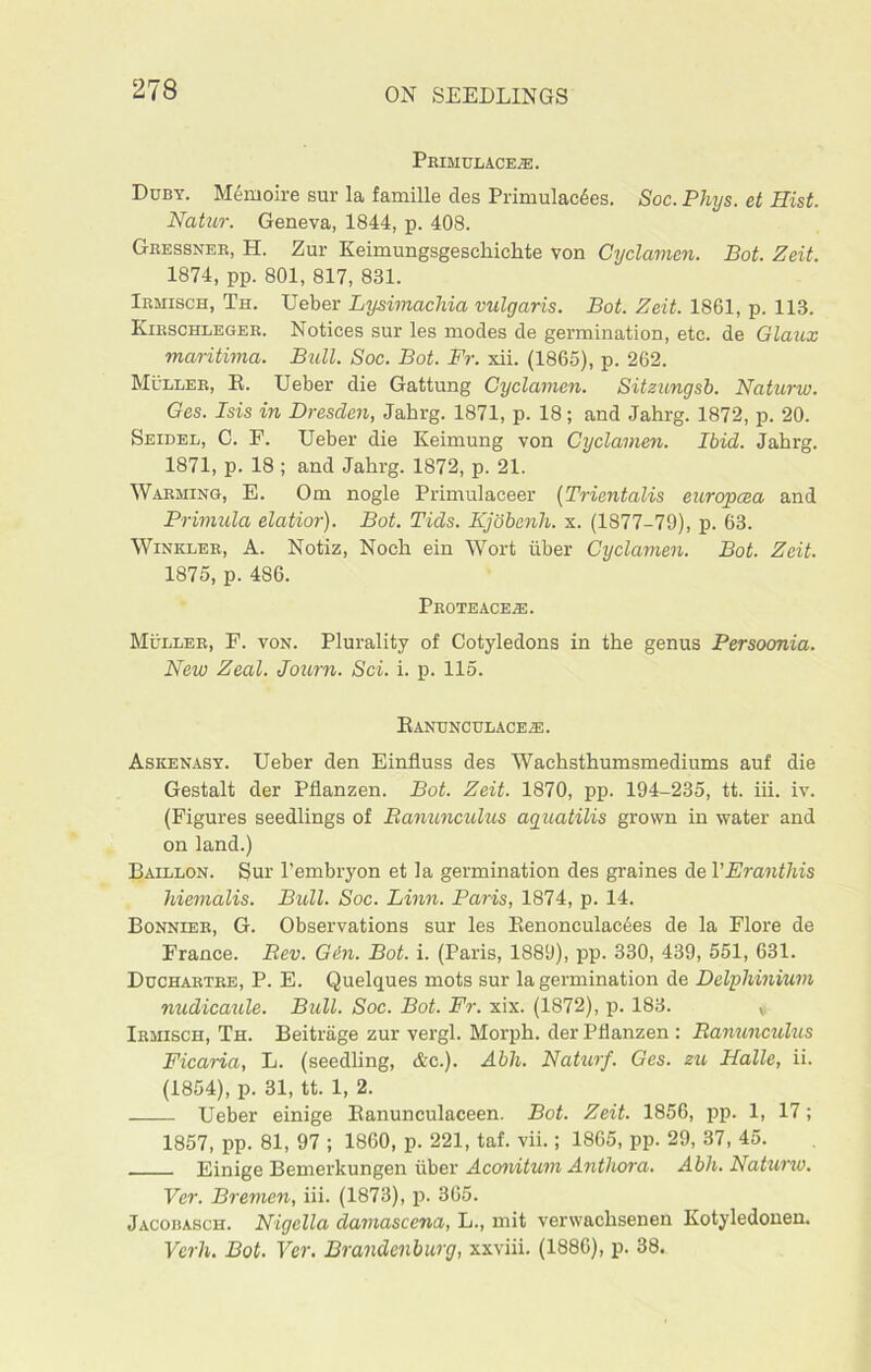 PeIMUL ACE/E. Duby. Memoire sur la famille des Primulac6es. Soc. Phys. et Hist. Natur. Geneva, 1844, p. 408. Gressner, H. Zur Keimungsgeschichte von Cyclamen. Bot. Zeit. 1874, pp. 801, 817, 831. Irmisch, Th. Ueber Lysimachia vulgaris. Bot. Zeit. 1861, p. 113. Kirschleger. Notices sur les modes de germination, etc. de Glaux maritima. Bull. Soc. Bot. Fr. xii. (1865), p. 262. Muller, E. Ueber die Gattung Cyclamen. Sitzungsb. Naturw. Ges. Isis in Dresden, Jahrg. 1871, p. 18; and Jahrg. 1872, p. 20. Seidel, C. P. Ueber die Keimung von Cyclamen. Ibid. Jahrg. 1871, p. 18 ; and Jahrg. 1872, p. 21. Warming, E. Om nogle Primulaceer (Trientalis europcea and Primula elatior). Bot. Tids. Kjobenh. x. (1877-79), p. 63. Winkler, A. Notiz, Noch ein Wort liber Cyclamen. Bot. Zeit. 1875, p. 486. Proteaceal Muller, F. von. Plurality of Cotyledons in the genus Persoonia. New Zeal. Journ. Sci. i. p. 115. Ranunculaceae. Askenasy. Ueber den Einfluss des Wachsthumsmediums auf die Gestalt der Pflanzen. Bot. Zeit. 1870, pp. 194-235, tt. iii. iv. (Figures seedlings of Ranunculus aguatilis grown in water and on land.) Baillon. Sur l’embryon et la germination des graines de VEranthis hiemalis. Bull. Soc. Linn. Paris, 1874, p. 14. Bonnier, G. Observations sur les Renonculac6es de la Flore de France. Rev. Gin. Bot. i. (Paris, 1889), pp. 330, 439, 551, 631. Duchartre, P. E. Quelques mots sur la germination de Delphinium nudicaule. Bull. Soc. Bot. Fr. xix. (1872), p. 183. * Irmisch, Th. Beitriige zur vergl. Morph, der Pflanzen : Ranunculus Ficaria, L. (seedling, Ac.). Abh. Naturf. Ges. zu Halle, ii. (1854), p. 31, tt. 1, 2. Ueber einige Eanunculaceen. Bot. Zeit. 1856, pp. 1, 17; 1857, pp. 81, 97 ; I860, p. 221, taf. vii.; 1865, pp. 29, 37, 45. Einige Bemerkungen iiber Aconitum Anthora. Abh. Natuno. Ver. Bremen, iii. (1873), p. 365. Jacobasch. Nigella claviascena, L., mit verwachsenen Kotyledonen. Verb. Bot. Ver. Brandenburg, xxviii. (1886), p. 38.