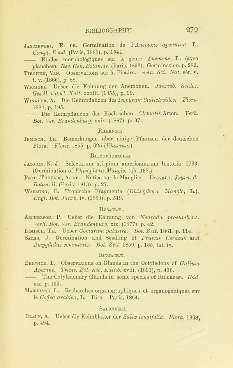 Janczewski, E. de. Germination de VAnemone apennina, L. Compt. Bend. (Paris, 1888), p. 1541. Etudes morphologiques sur le genre Anemone, L. (avec planches). Bev. Gen. Botan. iv. (Paris, 1892). Germination, p. 289. Tieghem, Van. Observations sur la Ficaire. Ann. Sci. Nat. s6r. v. t. v. (1866), p. 88. Wichuba. Ueber die Keimung der Anemonen. Jahresb. Schles. Gesell. vaterl. Kult. xxxiii. (1855), p. 90. Winkler, A. Die Keimpflanzen des Isopyrum tlialictroides. Flora, 1884, p. 195. Die Keimpflanzen der Koeh’schen Clematis-Arten. Verh. Bot. Ver. Brandenburg, xxix. (1887), p. 37. Ehamnes:. Irmisch, Th. Bemerkungen iiber einige Pflanzen der deutschen Flora. Flora, 1855, p. 625 (Bhamnus). Rhizophoraceze. Jacquin, N. J. Selectarum stirpium americanarum historia, 1763. (Germination of Bhizophora Mangle, tab. 132.) Petit-Thouabs, A. de. Notice sur le Manglier. Desvaux, Journ. de Botan. ii. (Paris, 1813), p. 27. Warming, E. Tropisehe Fragmente (Bhizophora Mangle, L.). Engl. Bot. Jahrb. iv. (1883), p. 519. Rosace j®. Ascherson, P. Ueber die Keimung von Neurada procumbens. Verh. Bot. Ver. Brandenburg, xix. (1877), p. 42. Irmisch, Th. Ueber Comarum palustre. Bot. Zeit. 1861, p. 114. Sachs, J. Germination and Seedling of Prunus Cerasus and Amygdalus communis. Bot. Zeit. 1859, p. 185, taf. iv. Rubiaceze. Berwick, T. Observations on Glands in the Cotyledons of Galium Aparine. Trans. Bot. Soc. Edinb. xviii. (1891), p. 436. The Cotyledonary Glands in some species of Rubiacere. Ibid. xix. p. 159. Marchand, L. Recherches organographiques et organogoniqucs sur le Cofjea arabica, L. Digs. Paris, 1864. Salicine/e. Braun, A. Ueber die Keimblatter der Salix longifolia. Flora, 1868, p. 494.