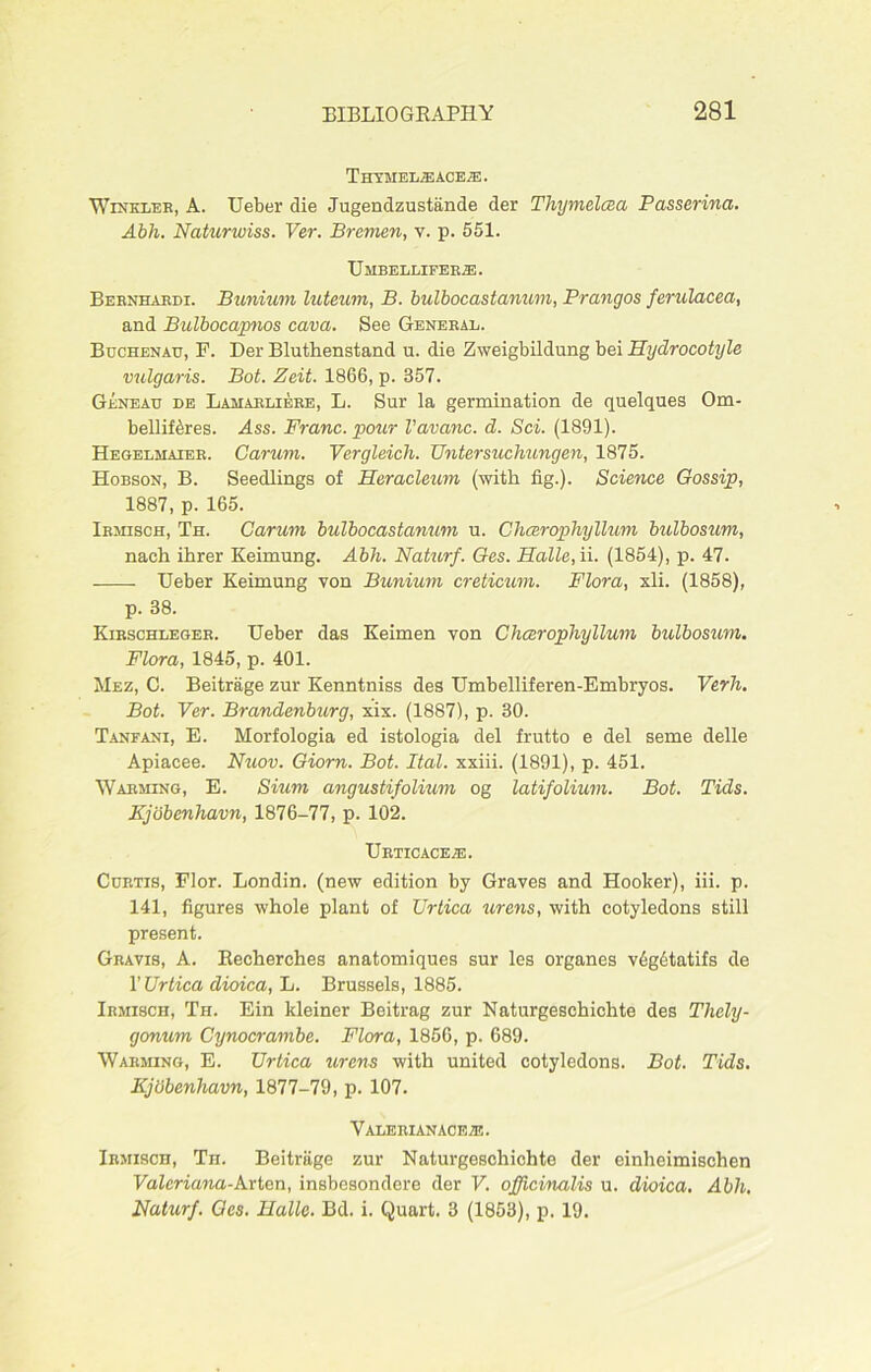 ThYMELIEACEIE. Winkler, A. Ueber die Jugendzustande der Thymelcea Passerina. Abh. Naturwiss. Ver. Bremen, v. p. 551. TJ MBELLIFERIE. Bernhardi. Bunium luteum, B. bulbocastanum, Prangos ferulacea, and Bulbocapnos cava. See General. Buchenau, F. Der Bluthenstand u. die Zweigbildung bei Hydrocotyle vulgaris. Bot. Zeit. 1866, p. 357. Geneau de Lamarliere, L. Sur la germination de quelques Om- bellif^res. Ass. Franc, pour I’avanc. d. Sci. (1891). Hegelmaier. Carum. Vergleich. Untersuchungen, 1875. Hobson, B. Seedlings of Heracleum (with fig.). Science Gossip, 1887, p. 165. Irmisch, Th. Carum bulbocastanum u. Clicerophyllum bulbosum, nach ihrer Keimung. Abh. Naturf. Ges. Halle, ii. (1854), p. 47. Ueber Keimung von Bunium creticum. Flora, xli. (1858), p. 38. Kirschleger. Ueber das Keimen von Cheerophyllum bulbosum. Flora, 1845, p. 401. Mez, C. Beitrage zur Kenntniss des Umbelliferen-Embryos. Verh. Bot. Ver. Brandenburg, xix. (1887), p. 30. Tanfani, E. Morfologia ed istologia del frutto e del seme delle Apiacee. Nuov. Giorn. Bot. Ital. xxiii. (1891), p. 451. Warming, E. Sium angustifolium og latifolium. Bot. Tids. Kjobenhavn, 1876-77, p. 102. Ueticace.e. Curtis, Flor. Londin. (new edition by Graves and Hooker), iii. p. 141, figures whole plant of Urtica urens, with cotyledons still present. Gravis, A. Recherches anatomiques sur les organes vdgdtatifs de 1’ Urtica dioica, L. Brussels, 1885. Irmisch, Th. Ein kleiner Beitrag zur Naturgeschichte des Thely- gonum Cynocrambe. Flora, 1856, p. 689. Warming, E. Urtica urens with united cotyledons. Bot. Tids. Kjcibenhavn, 1877-79, p. 107. Valerian ace/e. Irmisch, Th. Beitrage zur Naturgeschichte der einheimischen Valeriana-krton, insbesondere der V. officinalis u. dioica. Abh. Naturf. Ges. Halle. Bd. i. Quart. 3 (1853), p. 19.