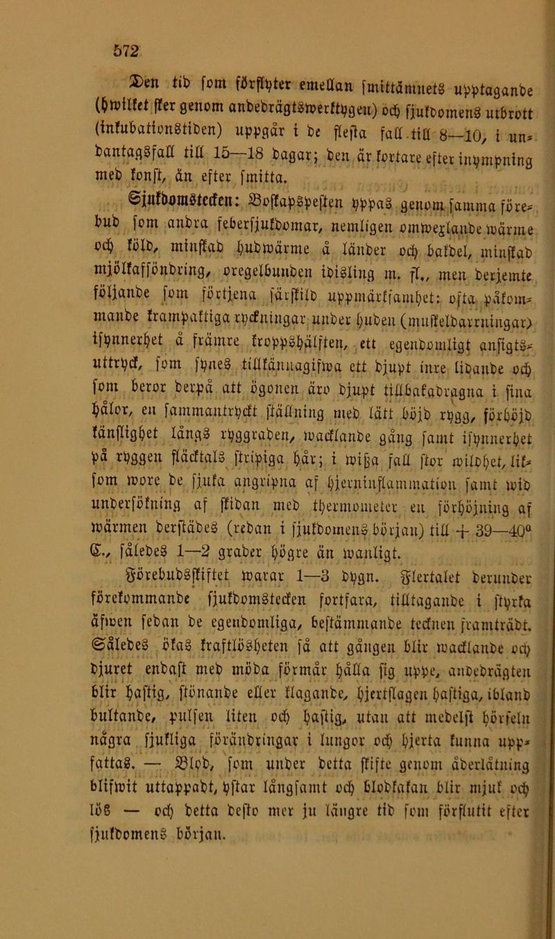 2)en tib fom fiJrflbter emettan fmittamuets u^btaganbc f!er genom anbebrägtSioerfti^geu) ocb fjuftomeng utbrott (intubationgtiben) uppgår t be fte|la fatt tia 8-10, i un* bantaggfaH titt 15 18 bagar; ben är fortare efter inpuipnlng meb fonft, ån efter fmitta. ©iufbtjragtctfcn: Soffapgpeften pppag genom famma före* bnb fom anbra feberfjufbomar, nemligen omtoejtaube loärme od^ fölb, minffab ^ubloärme a länber od^ bafbel, minffab mjölfaffönbring/ oregelbunben ibigfing m. ff,, men berjemte fölianbe fom förtjena fäiffili) uppmårfiamf^et; ofta påfom* nianbe frampattiga rpcfntngar unber buben (inuffelbarrningar) ifpnnerbct a främre froppg^älften, ett egenbomligt anfigtg* uttrpdf, fom fpneg titlfänuagiftoa ett bjupt inre Ubanbe odb fom beror berpå att ögonen äro bjupt tinbafabvagua i fina bålor, eu fammantrpcft ftäflning meb tätt böjb rpgg, förböjb fänftigbet långg rpggraben, loadlanbe gång famt ifpnnerbet på rpggen fläcftalg ftripiga båv; i loifja faU ftor mitobet, lif^ fom morc be fjufa angripna af bjcintuflammatiou famt loib unbevföfning af ffiban meb tbermometer eu förböjuing af loärmen berftäbeg (reban i fjufbomeng början) tiU + 39—40“ (£., fålebeg 1—2 graber bögre än loanligt. görebubgffiftet loarar 1—3 bpgn. glertalet beruubev förcfommanbc fjufbomgteilen fortfara, tilitaganbc i ftprfa äfmen feban be egeiibomliga, beftämnianbe tcdtuen framträbt. ©ålebeg öfag fraftlögbeten få att gången blir loadflanbe ocp bjuret enbaft meb möba förmår båHa [ig uppe, auOebrägten blir brtfiiö/ ftönanbe efler flaganbe, bjfrifiagen b^liisa, iblanb bultanbc/ pulfen liten odb b^ftig, ntan att mebelfi bbvfeln några fjufliga föränbringar i lungor od) bjerta funna upp* fattag. — S3Iob, fom unber bctta jfifte genom åberlåtuing blifmit uttappabt, pftar långfamt odb blobfafan blir nijuf ocb lög — od) betta befto mer ju längre tib fom förflutit efter fjufbomeng början.