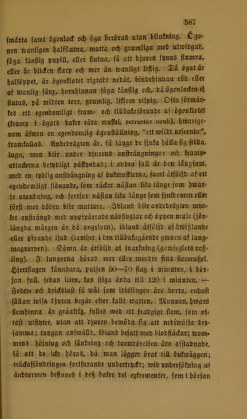 fmärta fami ögonlodf od^ öga 13eröta§ utan blintning. &go? nen iranligen öaUftutna, matta oc^ gtumliga met utmibgat), föga fänflig etter flutna, få att öjurcn ft?nag etter är öttcfen ftarf) odt) mer än manligt liftig. 2>å ögat är lÖatföfJpet, är ögonftotet rigtabt nebåt, öinbe^innau röb etter af manlig färg, ö^möinnan föga tänftig od>, bå ögonlodfen cj ftuta§, f)å mibten torr, grumlig, litfom rifpig. £)fta förmär^ teå ett egenbomligt fram:= odö tittbafaföranbe af ögonftotet (framf) i ögatå bafrc räta muftet, retractor oculi), bmarige^ nom äfmen en egenbomtig ögonftättning, ett mitbt utfeenbe, framfattaå. tfitnbebrägten är, fä länge be fiufa ^dlta fig ftitta, lugn, men blir unber bfiirenå anfhängningar oct), hamfv attacferna bet^bligt ipåfE^nbab; i anbra fatt är ben långfam, meb en t^blig anfträngning af butmuffterna, famt åtfötjb af ett egenbomligt ftönanbe, fom räcfer näftan tifa länge fom )^mar=^ ie utanbuing, odö fortfar näftan lita länge fom fjufbomen etter förft mot böben blir mattare, -gblanb blir anbebrägten mbe^ tet anfträngb meb ubvföärrabe näåftbglar oct) öpbe« mule (för^ längba märgen är bå angripen), iblaiib åtfölfb afömi^lanbe etter pibanbe Ijub (Iaml)et i ben tittbafagåenbe grenen af lung- magneroen). ©ömn är åtfötjb af fnartning (gomfegletå ro§= ling). -S lungorna t)öraå mer etter. :minbre fina flemrafeel. ^jertftagen fännbara, V'ulfen 50—70 ftag i minuten, i bör- jan fult, feban liten, fan ftiga änba titt 120 i minuten. — gober* ocb bricEåluft få mäl fom ibiålingeu äro borta, enbaft föttan mifa bjuren begär efter fattt matten. SDhinnen, ömauå flembinna är gråaftig, fbtteå meb ett frabgigt ftem, fom of= taft utflbter, utan att bjuren bemöba fig att nebfmälja bet^ famma; tungan anfmättb, iblanb befatt meb blobftädfar; mom* menå Ööjniiig oct) fänfning odt) tarmrörelfen äro affiabnabe, få att be ide I)öraå, bå man lägger örat titt bufmäggen; trädaffönbringen fortfaranbe unbertrljdt; mib unberfötning af äubtarmen beflnneå i befe bafre bel estrementer, fom i början