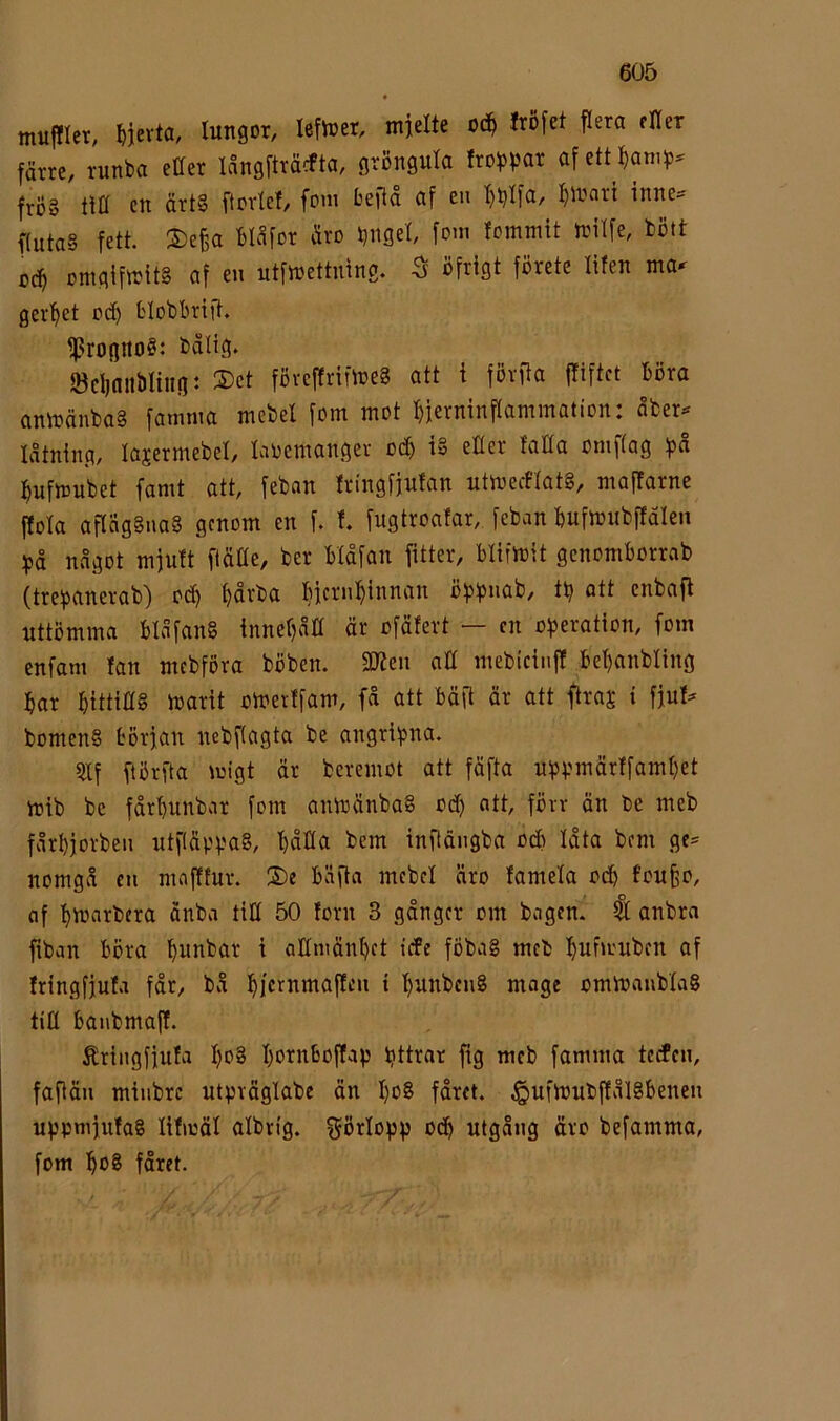 tnufllet; I)jevta, lungor, lefioer, mjelte 0(^ Iröfet flera fKer färre, runba eaer långftråcfta, gröngula frof>par af ett^^am^?^ frö» cu ärt§ ftovlef, foin beita af en l^iuari inne® f(uta§ fett. 2)e§a Bläfor äro bngel fommit toitfe, böft 0(^ mngiftt?it§ af en utfloettmng. ^ öfrigt förete lifen ma- ger’^et od) bloböritt. ff?roguoS: bdtig. ödinitbliiig: ®et föveftrifmeg att i fövfla jTiftct böra anmänbaS famma mebel fom mot ^jerninflammation: åber- låtning, lajermebel, laoemangev o($ i» eller faUa omf(ag :^ufmubet famt att, feban tringfiulan utmeiflat§, mafTarne ftola aflnggnaS genom en f. l fugtroafar, feban bufmubffäleii något mfutt ftäöe, ber Hdfan fitter, blifmit genomborrab (tre^janerab) oc^ ^rba l^icrnl^innan öf3f)nab, tb att enbafl uttömma blåfang innefjntt är ofäfert — cn ofjeration, fom enfam fan mcbföra böben. 2)Jen all mebictnff be^nbling bar bittidg ioarit omeiffam, få att bäft är att ftraj; i fjuf- bomenS början nebflagta be angri^pna. 5llf ftörfta migt är beremot att fäfta u^jyinärtfambet mib be fårbunbar fom anmänbag od) att, förr än be meb fårbjorben utftäppag, båHa bem infiängba od) låta bem ge- nomgå en mnftfur. ®e bäfta mebel äro famela odb f’ou§o, af btuarbera änba tiH 50 forn 3 gånger om bagen. Il anbra fiban böra ^ allniänbet tefe föbag meb bufmuben af fringfjufa får, bå bK^^t^tttaffen i bunbeng moge omioanblag tm banbmaff. Äringfjufa l)c*2 barnboftap bttrar fig meb famma teefen, faflän minbre utpväglabe än bo8 fåret, ^ufioubffålgbenen uppmjufag lifmäl albrtg. görlopp ocb utgång äro befamma, fom ba^ fåret.