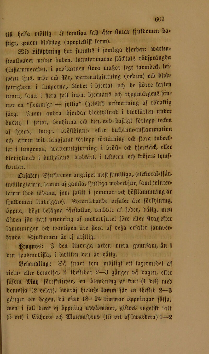 C07 lid ^elfa möjlig. -3f fomliga fatt dtcr ffutar fjufbomen fljgt, genom biobilag (aboblettijl form). SBib i^iföbbHing ^ar funnit§ i fomliga f>jotbar. matten»* fmnttnaber unber ^ubcn, tunntarmarne flöcftalS röbfbröngba (inflammerabe), i gvoftanncn fiora mafeot fegt tannbedf, lef- mcrn lju§, mör ocb fföv, mattenutgjutning (ocbcm) oc^ blob^ fattigbom i lungorna, blobct i bi^rtat ocb be ftöne lärlen tnnnt famt i flera fatt inom biernan§ ocb r^ggmärgeng not en flemmigt — fl)ltig'' (gclélil) utfmettning af röbaltig färg. 5nom anbra Ijjorbar blobfbttnab i blobtärlen nnbcr bnbcm i fonor, benbinna od? ben, mib baftigt förlo)pb tedcn af bjcrH Inng=, bröftbinne- ettet bnlbinnc4nflammatiou c(b äfmcn mib.Iångfamt förloip)) förtätning od) ftora tnbevf:* kr i lungorna, mattcnntgjutning i bröfl= ocb bjcrtfäcf, ettev blobfbttnab i bnfbälang falobfärl, i kfmcrn ocb Iröfetg Ujmk förtlar. Crfalcr: ©julbomen angriper meft finnttiga, (elcftorak)får, tmiöinglamm, lamm af gamla, fjufliga mobcrbjur, famt mintet» lamm (bog fåbana, fom fallit i fommar» od) böftlammning är fjnlbomen linbrigare). göranlcbanbc otfafer äro fötfbining, ^ogt belägna fårftattar, ombbtc af fober, bdlig, men äfmcn för ftarf utfobring af moberbjnret före etter flraj efter lammningen od) manligen äro flera af be^a orfaler fantmcr» fanbe. (Sjulbomeu är ej ärftlig. ^^rognog: S ben linbriga arten mera gbnnfam, än l ben fpagmobiffa, i bkillen ben är bålig. IBcbanbliug: ©å fnart fom möjligt ett lajcrmcbel af ricin* eller bomolja, 2 tbeffebar 2—3 gånger fpå bagen, etter fåfom ftttol) föreffrifmer, en blanbnmg <if Ivnt (1 bel) meb bomolja (2 belar), bkaraf bkarje lamm får en tbefleb 2—3 gånger om bagen, bå efter 18—24 timmar öfpbniitgar följa, men i fntt berof ej öbbi^iitä nblplommer, gifmeg engelflt falt