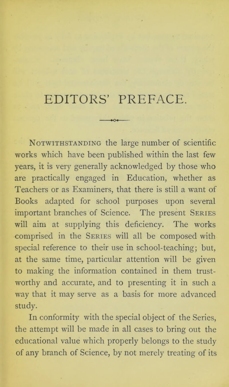 EDITORS’ PREFACE. Notwithstanding the large number of scientific works which have been published within the last few years, it is very generally acknowledged by those who are practically engaged in Education, whether as Teachers or as Examiners, that there is still a want of Books adapted for school purposes upon several important branches of Science. The present Series will aim at supplying this deficiency. The works comprised in the Series will all be composed with special reference to their use in school-teaching; but, at the same time, particular attention will be given to making the information contained in them trust- worthy and accurate, and to presenting it in such a way that it may serve as a basis for more advanced study. In conformity with the special object of the Series, the attempt will be made in all cases to bring out the educational value which properly belongs to the study of any branch of Science, by not merely treating of its