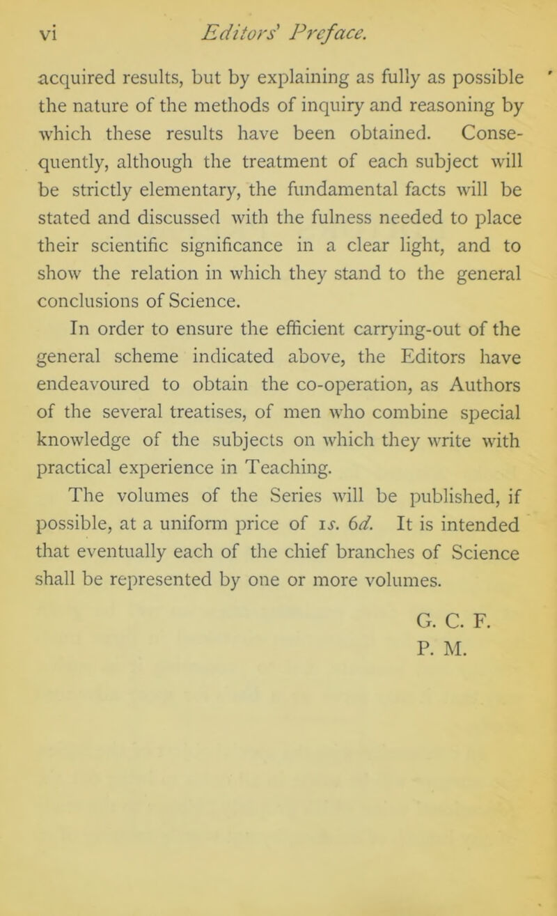 acquired results, but by explaining as fully as possible the nature of the methods of inquiry and reasoning by Avhich these results have been obtained. Conse- quently, although the treatment of each subject will be strictly elementary, the fundamental facts will be stated and discussed with the fulness needed to place their scientific significance in a clear light, and to show the relation in which they stand to the general conclusions of Science. In order to ensure the efficient carrying-out of the general scheme indicated above, the Editors have endeavoured to obtain the co-operation, as Authors of the several treatises, of men who combine special knowledge of the subjects on which they write with practical experience in Teaching. The volumes of the Series will be published, if possible, at a uniform price of li-. (id. It is intended that eventually each of the chief branches of Science shall be represented by one or more volumes. Cx. C. F. P. M.