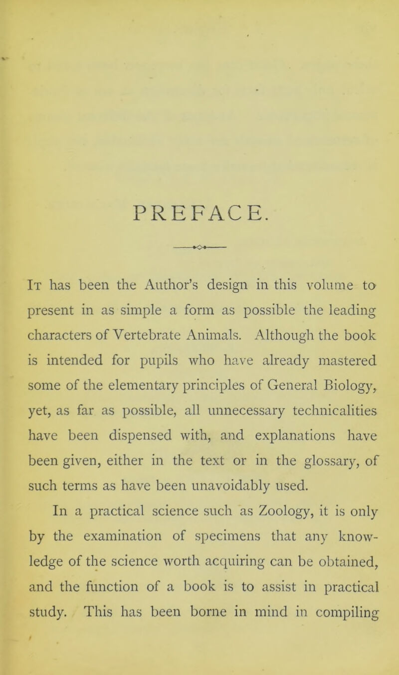 PREFACE. It has been the Author’s design in this volume to present in as simple a form as possible the leading characters of Vertebrate Animals. Although the book is intended for pupils who have already mastered some of the elementary principles of General Biology, yet, as far as possible, all unnecessary technicalities have been dispensed with, and explanations have been given, either in the text or in the glossary, of such terms as have been unavoidably used. In a practical science such as Zoology, it is only by the examination of specimens that any know- ledge of the science worth acquiring can be obtained, and the function of a book is to assist in practical study. This has been borne in mind in compiling