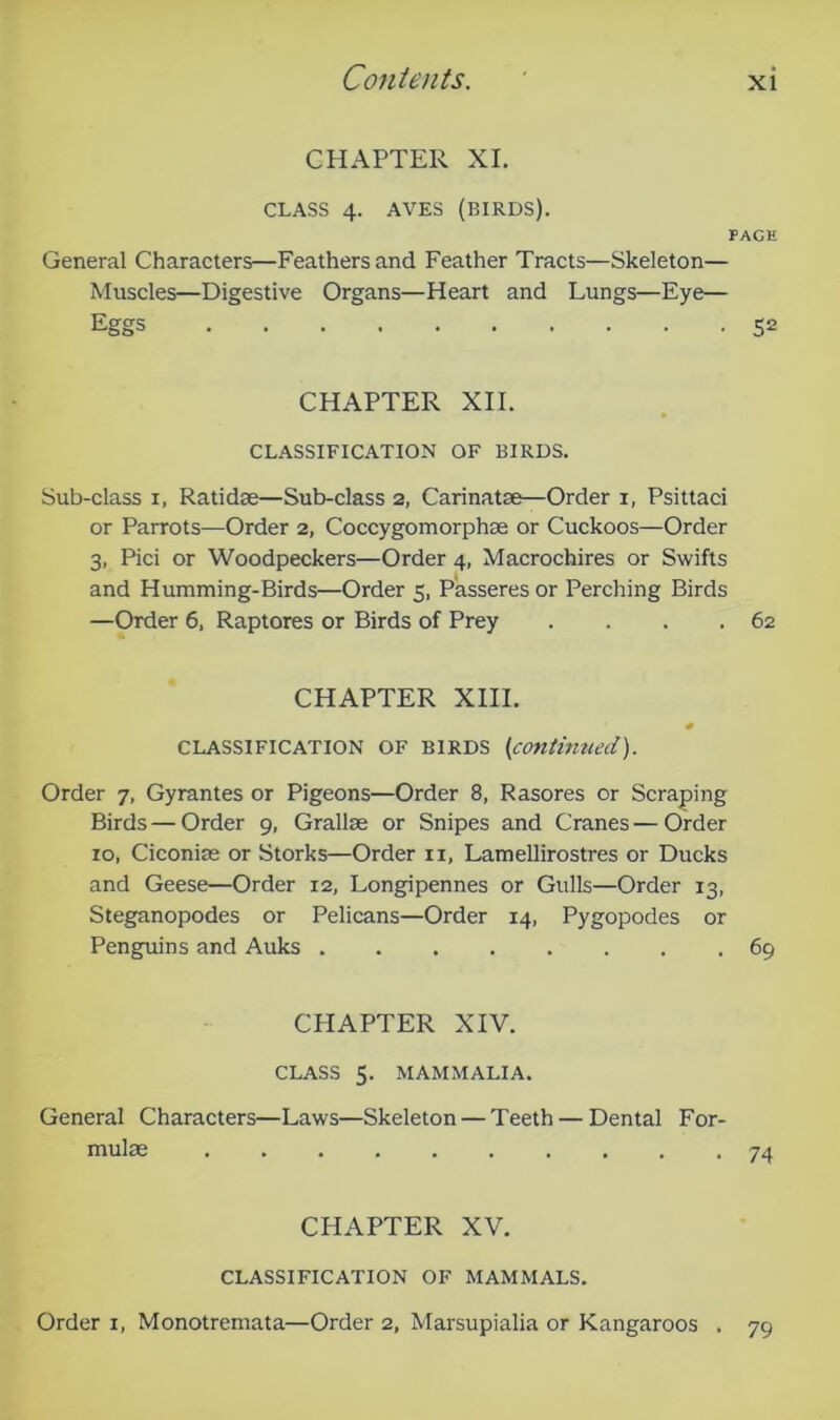 CHAPTER XL CLASS 4. AVES (BIRDS). PAGE General Characters—Feathers and Feather Tracts—Skeleton— Muscles—Digestive Organs—Heart and Lungs—Eye— Eggs 52 CHAPTER XII. CLASSIFICATION OF BIRDS. Sub-class I, Ratidae—Sub-class 2, Carinatae—Order i, Psittaci or Parrots—Order 2, Coccygomorphae or Cuckoos—Order 3, Pici or Woodpeckers—Order 4, Macrochires or Swifts and Humming-Birds—Order 5, Passeres or Perching Birds —Order 6. Raptores or Birds of Prey . . . .62 CHAPTER XIII. CLASSIFICATION OF BIRDS [contimied). Order 7, Gyrantes or Pigeons—Order 8, Rasores or Scraping Birds—Order 9, Grallae or Snipes and Cranes—Order 10, Ciconiae or Storks—Order ii, Lamellirostres or Ducks and Geese—Order 12, Longipennes or Gulls—Order 13, Steganopodes or Pelicans—Order 14, Pygopodes or Penguins and Auks 69 CHAPTER XIV. CLASS 5. MAMMALIA. General Characters—Laws—Skeleton — Teeth — Dental For- mulae 74 CHAPTER XV, CLASSIFICATION OF MAMMALS. Order i, Monotremata—Order 2, Marsupialia or Kangaroos . 79