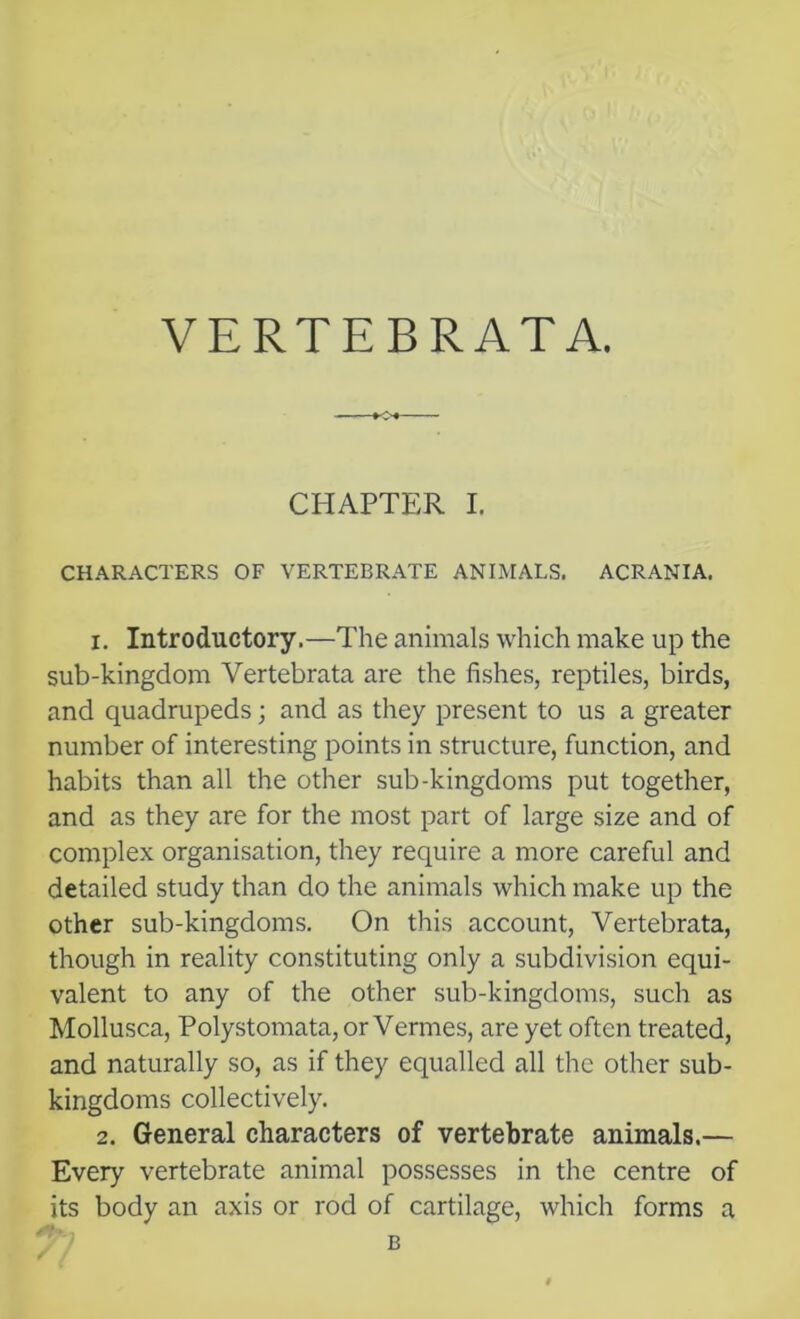 VERTEBRATA. CHAPTER I. CHARACTERS OF VERTEBRATE ANIMALS. ACRANIA. 1. Introductory.—The animals which make up the sub-kingdom Vertebrata are the fishes, reptiles, birds, and quadrupeds; and as they present to us a greater number of interesting points in structure, function, and habits than all the other sub-kingdoms put together, and as they are for the most part of large size and of complex organisation, they require a more careful and detailed study than do the animals which make up the other sub-kingdoms. On this account, Vertebrata, though in reality constituting only a subdivision equi- valent to any of the other sub-kingdoms, such as Mollusca, Polystomata, or Vermes, are yet often treated, and naturally so, as if they equalled all the other sub- kingdoms collectively. 2. General characters of vertebrate animals.— Every vertebrate animal possesses in the centre of its body an axis or rod of cartilage, which forms a B
