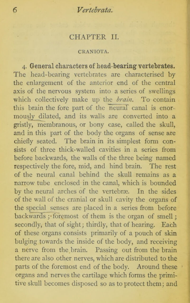 CHAPTER II. CRANIOTA. 4. General characters of head-bearing vertebrates. The head-bearing vertebrates are characterised by the enlargement of the anterior end of the central axis of the nervous system into a series of swellings which collectively make up the brain. To contain this brain the fore part of the neuraP canal is enor- mou^ dilated, and its walls are converted into a gristly, membranous, or bony case, called the skull, and in this part of the body the organs of sense are chiefly seated. The brain in its simplest form con- sists of three thick-walled cavities in a series from before backwards, the walls of the three being named respectively the fore, mid, and hind brain. The rest of the neural canal behind the skull remains as a narrow tube enclosed in the canal, which is bounded by the neural arches of the vertebrte. In the sides of the wall of the cranial or skull cavity the organs of the special senses are placed in a series from before backwardsp foremost of them is the organ of smell; secondly, that of sight; thirdly, that of hearing. Each of these organs consists primarily of a pouch of skin bulging towards the inside of the body, and receiving a nerve from the.brain. Passing out from the brain there are also other nerves, which are distributed to the parts of the foremost end of the body. Around these organs and nerves the cartilage which forms the primi- tive skull becomes disposed so as to protect them; and