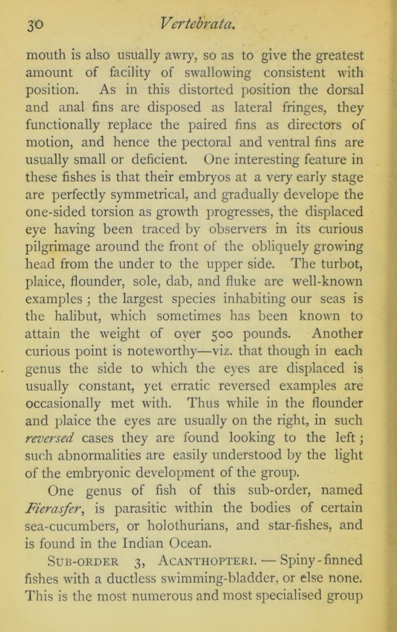 mouth is also usually awry, so as to give the greatest amount of facility of swallowing consistent with position. As in this distorted position the dorsal and anal fins are disposed as lateral fringes, they functionally replace the paired fins as directors of motion, and hence the pectoral and ventral fins are usually small or deficient. One interesting feature in these fishes is that their embrj^os at a very early stage are perfectly symmetrical, and gradually develope the one-sided torsion as growth progresses, the displaced eye having been traced by observ'ers in its curious pilgrimage around the front of the obliquely growing head from the under to the upper side. The turbot, plaice, flounder, sole, dab, and fluke are well-known examples ; the largest species inhabiting our seas is the halibut, which sometimes has been known to attain the weight of oyer 500 pounds. Another curious point is noteworthy—viz. that though in each genus the side to which the eyes are displaced is usually constant, yet erratic reversed examples are occasionally met with. Thus while in the flounder and plaice the eyes are usually on the right, in such reversed cases they are found looking to the left; such abnormalities are easily understood by the light of the embryonic development of the group. One genus of fish of this sub-order, named Fierasfer, is parasitic within the bodies of certain sea-cucumbers, or holothurians, and star-fishes, and is found in the Indian Ocean. Sub-order 3, Acanthopteri. — Spiny-finned fishes with a ductless swimming-bladder, or else none. This is the most numerous and most specialised group