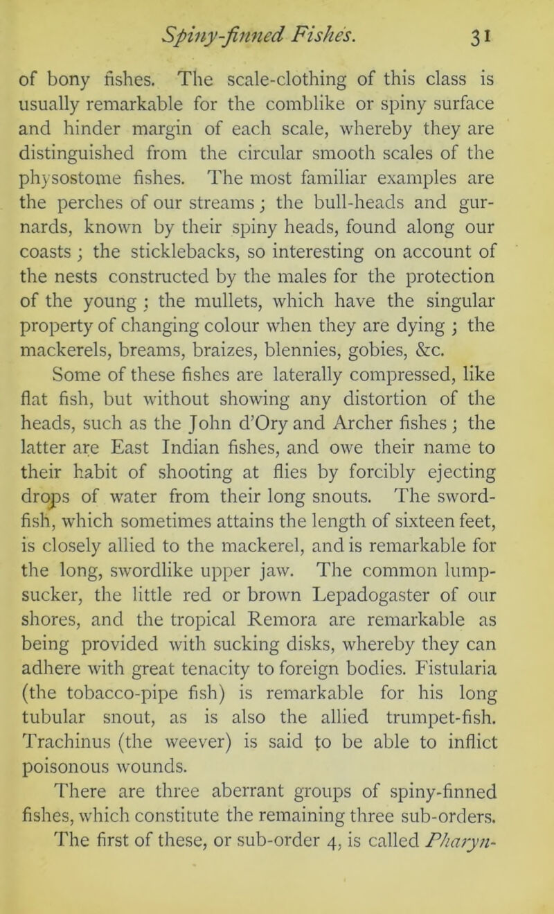 of bony fishes. The scale-clothing of this class is usually remarkable for the comblike or spiny surface and hinder margin of each scale, whereby they are distinguished from the circular smooth scales of the physostome fishes. The most familiar examples are the perches of our streams; the bull-heads and gur- nards, known by their spiny heads, found along our coasts; the sticklebacks, so interesting on account of the nests constructed by the males for the protection of the young ; the mullets, which have the singular property of changing colour when they are dying ; the mackerels, breams, braizes, blennies, gobies, &c. Some of these fishes are laterally compressed, like flat fish, but without showing any distortion of the heads, such as the John d’Ory and Archer fishes ; the latter are East Indian fishes, and owe their name to their habit of shooting at flies by forcibly ejecting drops of water from their long snouts. The sword- fish, which sometimes attains the length of sixteen feet, is closely allied to the mackerel, and is remarkable for the long, swordlike upper jaw. The common lump- sucker, the little red or brown Lepadogaster of our shores, and the tropical Remora are remarkable as being provided with sucking disks, whereby they can adhere with great tenacity to foreign bodies. Fistularia (the tobacco-pipe fish) is remarkable for his long tubular snout, as is also the allied trumpet-fish. Trachinus (the weever) is said to be able to inflict poisonous wounds. There are three aberrant groups of spiny-finned fishes, which constitute the remaining three sub-orders. The first of these, or sub-order 4, is called Pharyn-