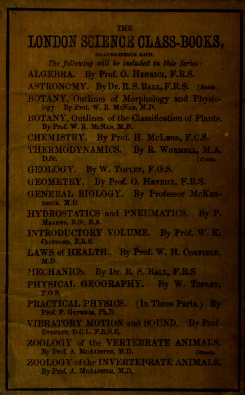 THE LO JDOISCIMC^ OliSS-BOOES, siuMTBBxraxo* kacb. The following will he included in thi* Series t ALGEBKA. By Prof. O. He5BIOI, F.R.S. ASTRONOMY. ByDr.R.S.BALi^F.R.8. ti BOTANY, Outlines of Morphology and Physio-. logy. By Prof. W. E. McNab, M J). BOTANY, Outlines of the Glassification of Plants. By Prof. w. R. McNab, M3. CHEMISTRY. By Prof. H. McLbod, F.CA THERMODYNAMICS. By R. Wobm*ll, D.Sc. GEOLOGY'. ByW. Toplkt, F.G.S. GEOMETRY. By Prof. 0. HasKia, F.R.S. GENERAL BIOLOGY’. By Professor McKbh* »Ric» M.D. HYDROSTATICS and PNEUMATICS. By R IkIauMOs, BBc. B.A. INTRODUCTORY VOLUME. By Prof. W. KM CunoKD, PAS. LAWS of HEALTH. By Prof. W. H. CoifiM, M.D. ?IECHANICS. By Dr. R. S. FJ6.S PHYSICAL GEOGRAPHY. By W. PRACTICAL PHYSICS. (In Tharee ParfisJ Prof. P. Gomn, FhJ>. VIBRATORY MOTION and S0U2SD. By Prof. A- ErimirT, D.C.L. P JL8.E. ZOOLOGY of the VERTEBRATE AN! By Prof. A. McAustrb, M.D. [«Tfni%' ZOOLOGY of the INVERTEBRATE ANIMALIfe^ By Pfeol A. UoJLutazjit MJ>. s