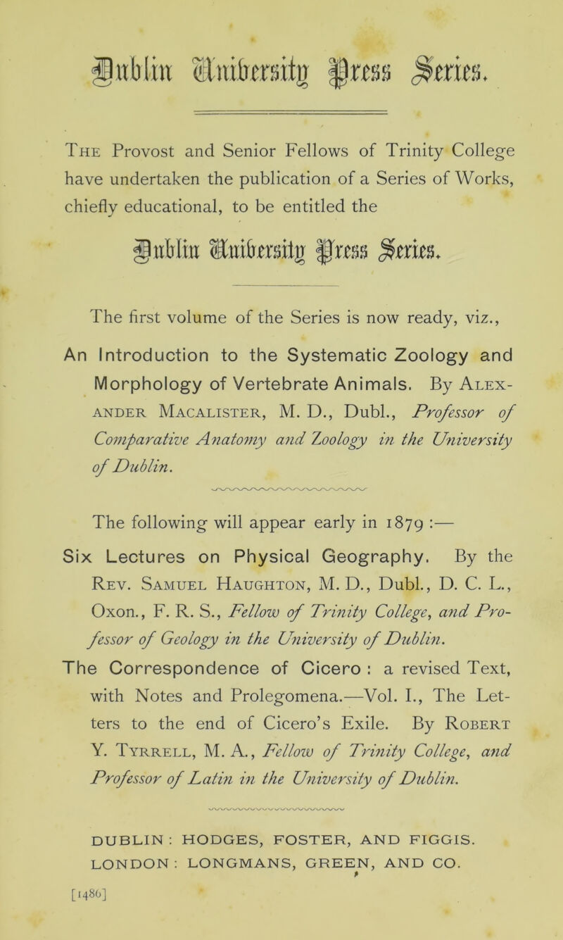 The Provost and Senior Fellows of Trinity College have undertaken the publication of a Series of Works, chiefly educational, to be entitled the giiWitj iCiiifersilg f'ms The first volume of the Series is now ready, viz.. An Introduction to the Systematic Zoology and Morphology of Vertebrate Animals. By Alex- ander Macalister, M. D., DubL, Professor of Comparative Anatomy and Zoology in the University of Dublin. The following will appear early in 1879 •— Six Lectures on Physical Geography. By the Rev. Samuel Haughton, M. D., DubL, D. C. L., Oxon., F. R. S., Fellow of Trinity College., and Pro- fessor of Geology in the University of Dtiblin. The Correspondence of Cicero : a revised Text, with Notes and Prolegomena.—Vol. I., The Let- ters to the end of Cicero’s Exile. By Robert Y. Tyrrell, M. A., Fellow of Trinity College, and Professor of Lathi in the University of Dublin. DUBLIN : HODGES, FOSTER, AND FIGGIS. LONDON; LONGMANS, GREEN, AND CO. [1480]