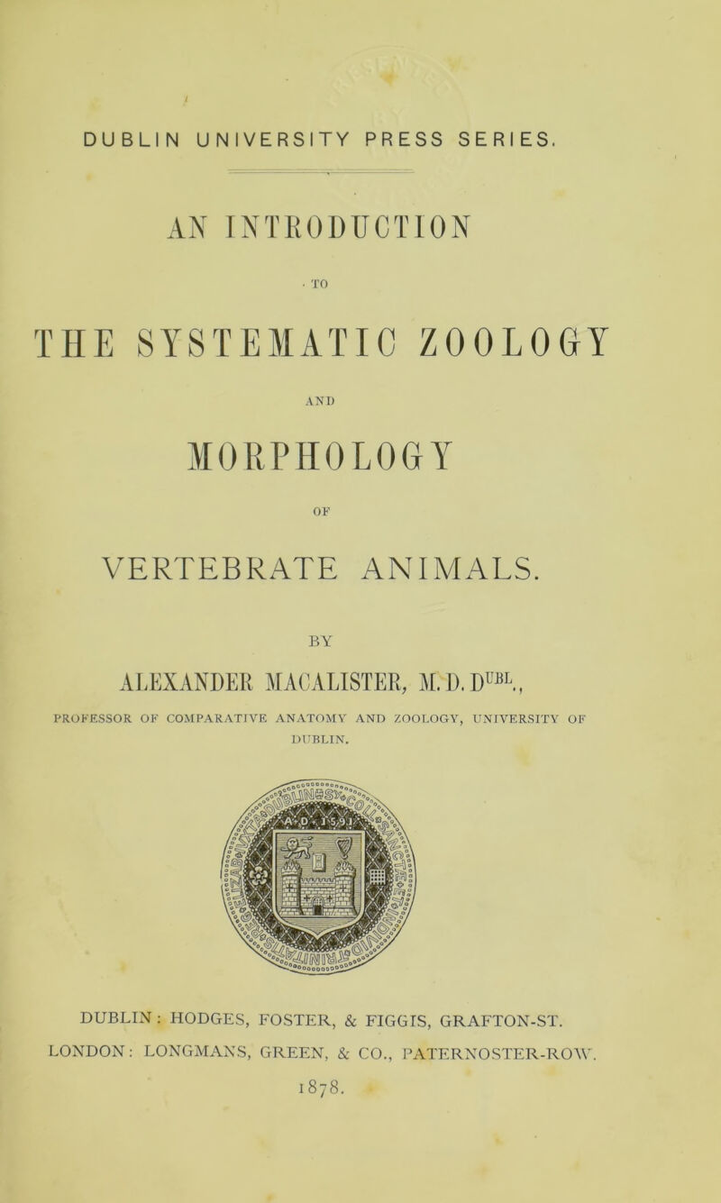 / DUBLIN UNIVERSITY PRESS SERIES. AN INTRODUCTION THE SYSTEMATIC ZOOLOGY AND MORPHOLOGY OF VERTEBRATE ANIMALS. BY Al.EXANDER MACALISTER, M.D.RUbl, PROFESSOR OF COMPARATIVE ANATOMY AND ZOOLOGY, UNIVERSITY OF DUBLIN. DUBLIN : HODGES, FOSTER, & FIGGIS, GRAFTON-ST. LONDON: LONGMANS, GREEN, & CO., PATERNOSTER-ROW. 1878.