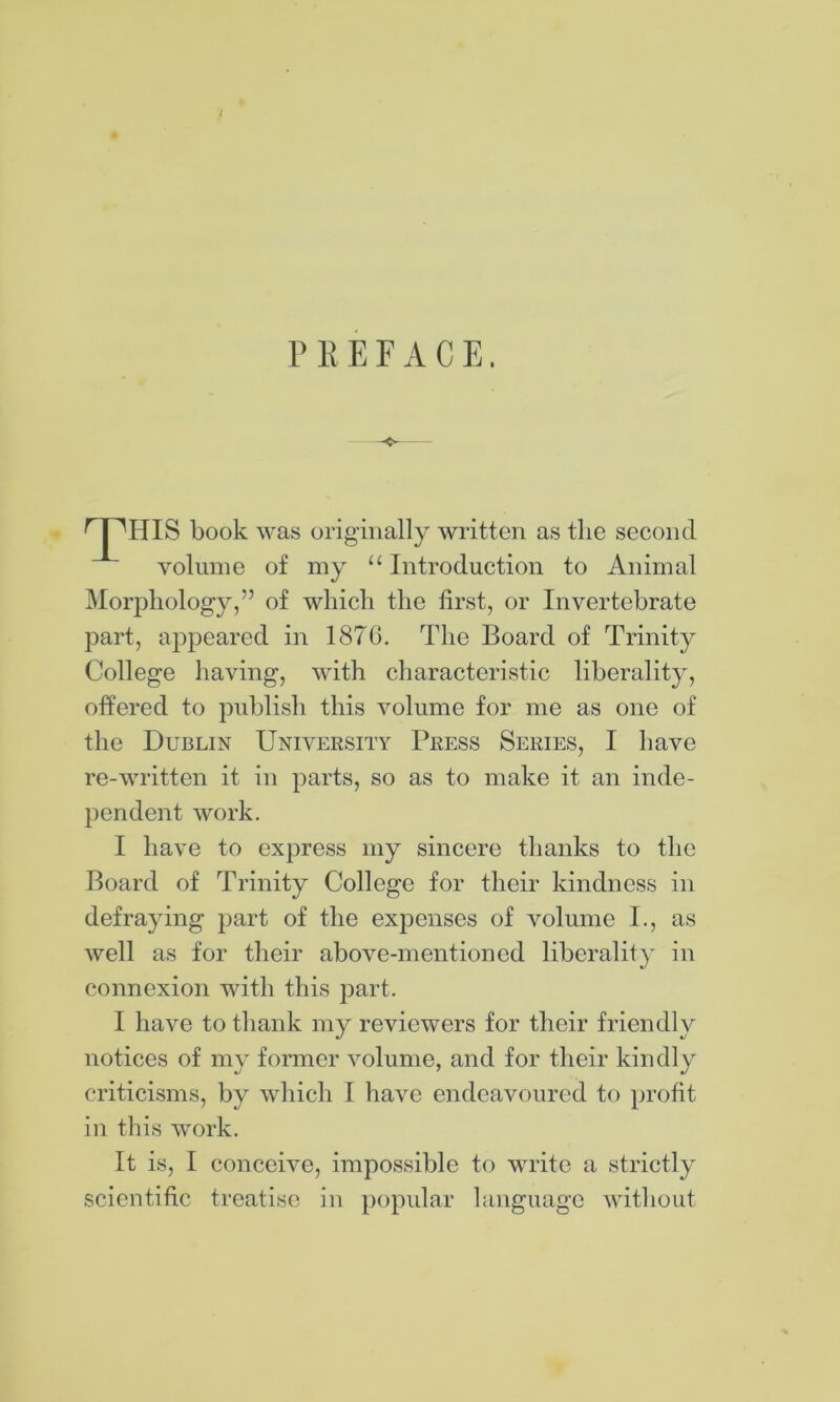 PREFACE. 'pHIS book was originally written as the second volume of my Introduction to Animal Morphology,” of which the first, or Invertebrate part, appeared in 1870. The Board of Trinity College having, with characteristic liberality, offered to publish this volume for me as one of the Dublin University Press Series, I have re-written it in parts, so as to make it an inde- pendent work. I have to express my sincere thanks to the Board of Trinity College for their kindness in defraying part of the expenses of volume I., as well as for their above-mentioned liberality in connexion with this part. I have to thank my reviewers for their friendly notices of my former volume, and for their kindly criticisms, by which I have endeavoured to profit in this work. It is, I conceive, impossible to write a strictly scientific treatise in popular language without