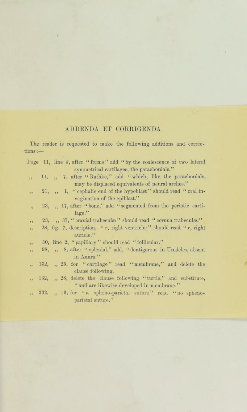 i ADDENDA KT CORRIGENDA. The reader is requested to make the following additions and correc- tions :— Tage J 5 M > f 11, line 4, after “forms” add “by the coalescence of two lateral symmetrical cartilages, the parachordals.” 11, ,, 7, after “ Eathke,” add “which, like the parachordals, may he displaced equivalents of neui-al arches.” 21, ,, 1, “ cephalic end of the hypoblast” should read “ oral in- vagination of the epihlast.” 23, ,, 17, after “hone,” add “segmented from the periotic carti- lage.” 23, „ 37, “ cranial trabeculae ” should read “ cornua trabeculae.” 28, fig. 7, description, “ r, right ventricle; ” should read “ r, right auricle.” ,, 30, line 2, “papillary” should read “follicular.” ,, 98, ,, 8, after “ splenial,” add, “dentigerous in Urodeles, absent in Anura.” ,, 132, ,, 25, for “cartilage” read “membrane,” and delete the clause following. ,, 132, ,, 28, delete the clause following “turtle,” and sub.stitute, “ and are likewise developed in membrane.” ,, 332, ,, 10, for “a .spheno-parietal suture” read “no spheno- parietal suture.”