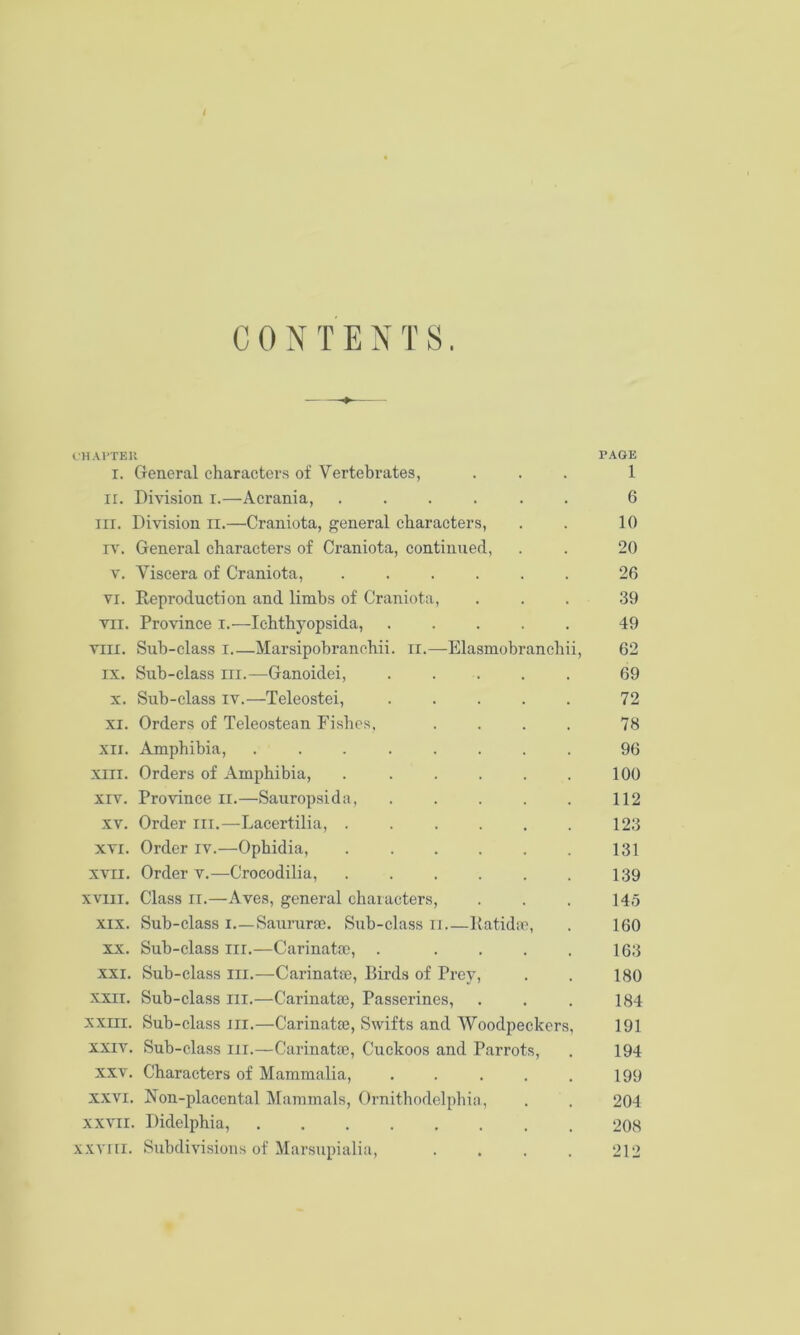 CONTENTS. IHAI'TEU PAGE I. General characters of Vertebrates, ... 1 ir. Division i.—Acrania, ...... 6 III. Division ii.—Craniota, general characters, . . 10 rv\ General characters of Craniota, continued, . . 20 V. Viscera of Craniota, ...... 26 VI. Reproduction and limbs of Craniota, ... 39 VII. Province i.—Ichthyopsida, 49 VIII. Sub-class I Marsipobranchii. ii.—Elasmobranchii, 62 IX. Sub-class III.—Ganoidei, ..... 69 X. Sub-class IV.—Teleostei, 72 XI. Orders of Teleostean Fishes, .... 78 XII. Amphibia, ........ 96 XIII. Orders of Amphibia, . . . . . . 100 XIV. Province ii.—Sauropsida, . . . . . 112 XV. Order iii.—Lacertilia, 123 XVI. Order iv.—Ophidia, 131 XVII. Order V.—Crocodilia, 139 xviii. Class II.—Aves, general characters, . . . 145 XIX. Sub-class i.—Saururae. Sub-class ii Ratidac, . 160 XX. Sub-class iii.—Carinatai, . . . . . 163 XXI. Sub-class lii.—-Carinatse, Birds of Prey, . . 180 XXII. Sub-class ili.—Carinatas, Passerines, . . . 184 xxni. Sub-class III.—Carinatie, Swifts and Woodpeckers, 191 XXIV. Sub-class iii.—Carinatoe, Cuckoos and Parrots, . 194 XXV. Characters of Mammalia, . . . . . 199 XXVI. Non-placental Mammals, Ornithodelphia, . . 204 xxvii. Didelphia, 208 XXVIII. Subdivisions of Marsupialia, . . . . 212