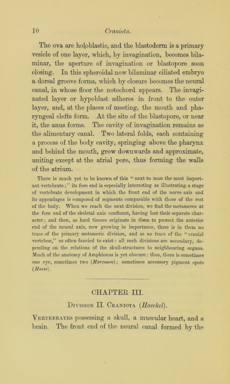 The ova are lioioblastic, and the blastoderm is a primary vesicle of one layer, which, by invagination, becomes bila- minar, the aperture of invagination or blastopore soon closing. In this spheroidal now bilaminar ciliated embryo a dorsal groove forms, which by closure becomes the neural canal, in whose floor the notochord appears. The invagi- nated layer or hypoblast adheres in front to the outer layer, and, at the places of meeting, the mouth and pha- ryngeal clefts form. At the site of the blastopore, or near it, the anus forms. The cavity of invagination remains as the alimentary canal. Two lateral folds, each containing a process of the body cavity, springing above the pharynx and behind the mouth, grow downwards and approximate, uniting except at the atrial pore, thus forming the walls of the atrium. There is much yet to be known of this “ next to man the most import- ant vertebrate its fore end is especially interesting as illustrating a stage of vertebrate development in which the front end of the nerve axis and its appendages is composed of segments comparable with those of the rest of the body. When we reach the next division, we find the metameres at the fore end of the skeletal axis confluent, having lost their separate char- acter ; and then, as hard tissues originate in them to protect the anterior end of the neural axis, now growing in importance, there is in them no trace of the primary metameric division, and so no trace of the “cranial vertebra),” so often fancied to exist: all such divisions are secondary, de- pending on the relations of the skuU-structiires to neighbouring organs. Much of the anatomy of Amphioxus is yet obscure : thus, there is sometimes one eye, sometimes two (Marcusen); sometimes accessory pigment spots {Hasse). CHAPTER III. Division II. Craniota {Haeckel). Vertebrates possessing a skull, a muscular heart, and a brain. The front end of the neural canal formed by the