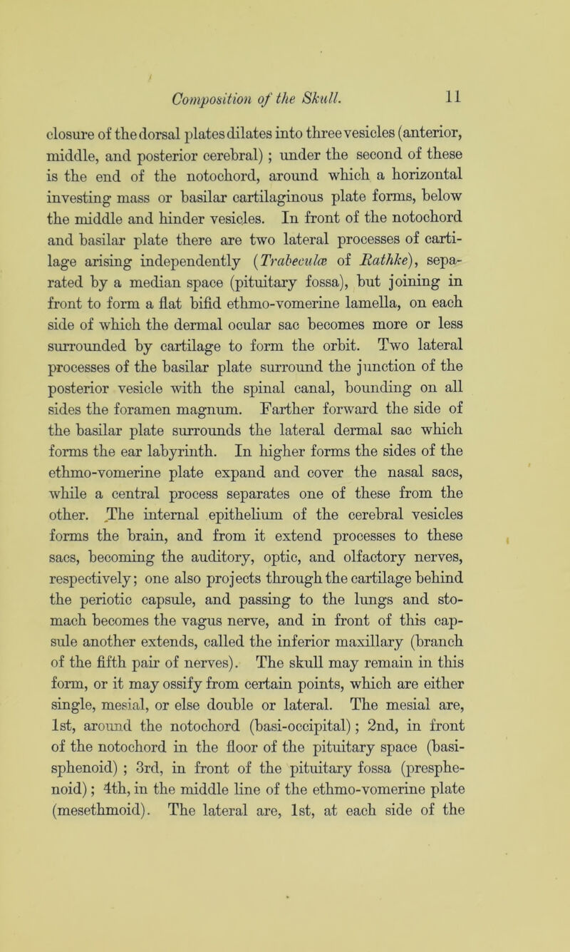 closui’e of the dorsal plates dilates into three vesicles (anterior, middle, and posterior cerebral) ; under the second of these is the end of the notochord, around which a horizontal investing mass or basilar cartilaginous plate forms, below the middle and hinder vesicles. In front of the notochord and basilar plate there are two lateral processes of carti- lage arising independently {Trabeculce of Rathke), sepa- rated by a median space (pituitary fossa), hut joining in front to form a flat hifld ethmo-vomerine lamella, on each side of which the dermal ocular sac becomes more or less surrounded by cartilage to form the orbit. Two lateral processes of the basilar plate surround the junction of the posterior vesicle with the spinal canal, hounding on all sides the foramen magnum. Farther forward the side of the basilar plate surrounds the lateral dermal sac which forms the ear labyrinth. In higher forms the sides of the ethmo-vomerine plate expand and cover the nasal sacs, while a central process separates one of these from the other. The internal epithelium of the cerebral vesicles forms the brain, and from it extend processes to these sacs, becoming the auditory, optic, and olfactory nerves, respectively; one also projects through the cartilage behind the periotic capsule, and passing to the lungs and sto- mach becomes the vagus nerve, and in front of this cap- sule another extends, called the inferior maxillary (branch of the flfth pair of nerves). The skull may remain in this form, or it may ossify from certain points, which are either single, mesial, or else double or lateral. The mesial are, 1st, around the notochord (hasi-occipital); 2nd, in front of the notochord in the floor of the pituitary space (basi- sphenoid) ; 3rd, in front of the pituitary fossa (presphe- noid) ; 4th, in the middle line of the ethmo-vomerine plate (mesethmoid). The lateral are, 1st, at each side of the
