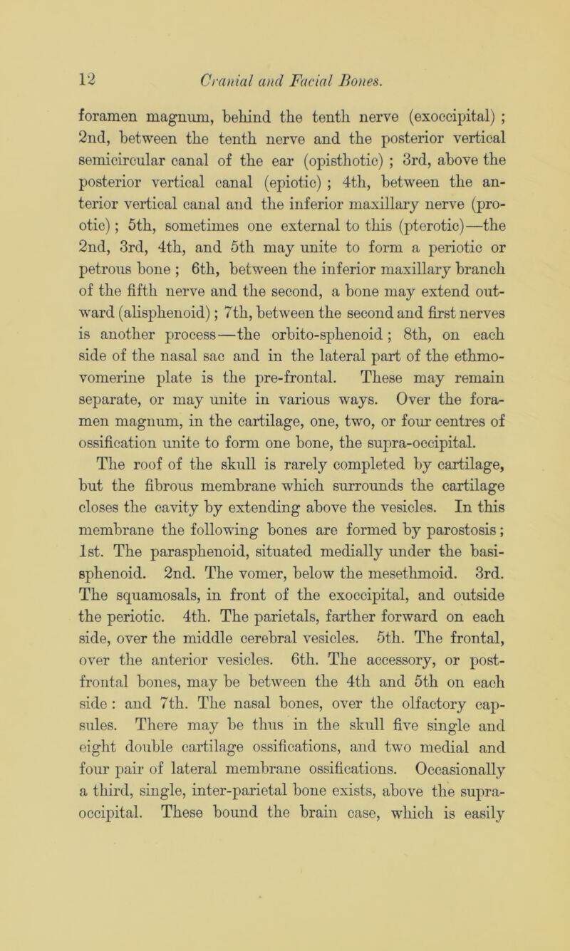 foramen magnum, behind the tenth nerve (exoccipital) ; 2nd, between the tenth nerve and the posterior vertical semicircular canal of the ear (opisthotic) ; 3rd, above the posterior vertical canal (epiotic) ; 4th, between the an- terior vertical canal and the inferior maxillary nerve (pro- otic) ; 5th, sometimes one external to this (pterotic)—the 2nd, 3rd, 4th, and 5th may unite to form a periotic or petrous bone ; 6th, between the inferior maxillary branch of the fifth nerve and the second, a bone may extend out- ward (alisphenoid); 7th, between the second and first nerves is another process—the orbito-sphenoid; 8th, on each side of the nasal sac and in the lateral part of the ethmo- vomerine plate is the pre-frontal. These may remain separate, or may miite in various ways. Over the fora- men magnum, in the cartilage, one, two, or four centres of ossification unite to form one bone, the supra-occipital. The roof of the skull is rarely completed by cartilage, but the fibrous membrane which surrounds the cartilage closes the cavity by extending above the vesicles. In this membrane the following bones are formed by parostosis; 1st. The parasphenoid, situated medially under the basi- sphenoid. 2nd. The vomer, below the mesethmoid. 3rd. The squamosals, in front of the exoccipital, and outside the periotic. 4th. The parietals, farther forward on each side, over the middle cerebral vesicles. 5th. The frontal, over the anterior vesicles. 6th. The accessory, or post- frontal bones, may be between the 4th and 5th on each side : and 7th. The nasal bones, over the olfactory cap- sules. There may be thus in the skull five single and eight double cartilage ossifications, and two medial and four pair of lateral membrane ossifications. Occasionally a third, single, inter-parietal bone exists, above the supra- occipital. These bound the brain case, which is easily