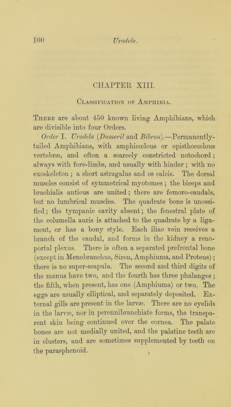 CIJAFTER XIII. Classification of Amphibia. Tfiere are about 450 known living Amphibians, which are divisible into four Orders. Order I. Urodela [Dumeril and Bihron).—Permanently- tailed Amphibians, with amphicoelous or opisthocoelous vertebroe, and often a scarcely constricted notochord; always with fore-limbs, and usually with hinder ; vdth no exoskeleton ; a short astragalus and os calcis. The dorsal muscles consist of symmetrical myotomes ; the biceps and brachialis anticus are united; there are femoro-caudals, but no lumbrical muscles. The quadrate bone is unossi- fied ; the tympanic cavity absent; the fenestral plate of the columella auris is attached to the quadrate by a liga- ment, or has a bony style. Each iliac vein receives a branch of the caudal, and forms in the kidney a reno- portal plexus. There is often a separated prefrontal bone (except in Menobranchus, Siren, Amphiuma, and Proteus); there is no super-scapula. The second and third digits of the manus have two, and the fourth has three phalanges ; the fifth, when present, has one (Amphiuma) or two. The eggs are usually elliptical, and separately deposited. Ex- ternal gills are present in the larvae. There are no eyelids in the larvae, nor in perennibranchiate forms, the transpa- rent skin being continued over the cornea. The palate bones are not medially united, and the palatine teeth are ill clusters, and are sometimes supplemented by teeth on ihe parasphenoid.