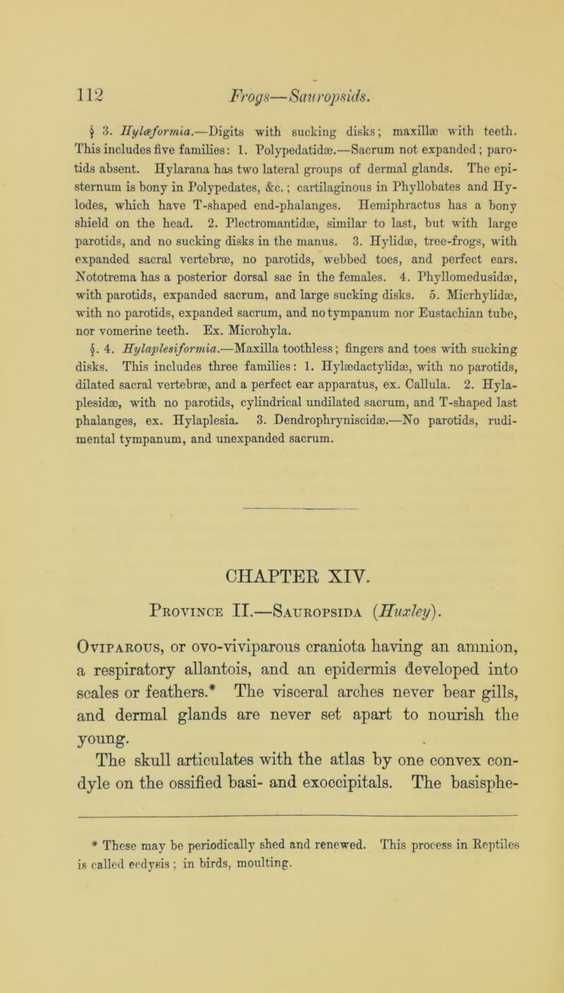 ^ 3. llylceformia.—Digits with sucking disks; maxillai w'ith teeth. This includes five families: 1. Polypedatidm.—Sacrum not expanded; paro- tids absent. Hylarana has two lateral groups of dermal glands. The epi- sternum is bony in Polypedates, &c.; cartilaginous in Phyllobates and Hy- lodes, which have T-shaped end-phalanges. Hemiphractus has a bony shield on the head. 2. Plectromantidae, similar to last, but with large parotids, and no sucking disks in the manus. 3. Ilylidm, tree-frogs, wnth expanded sacral vertebrae, no parotids, webbed toes, and perfect ears. Nototrema has a posterior dorsal sac in the females. 4. Phyllomedusidae, with parotids, expanded sacrum, and large sucking disks. 5. Micrhylidoe, with no parotids, expanded sacrum, and no tympanum nor Eustachian tube, nor vomerine teeth. Ex. Microhyla. §. 4. Hylaplesiformia.—Maxilla toothless; fingers and toes with sucking disks. This includes three families: 1. HylaedactyUdae, with no parotids, dilated sacral vertebrae, and a perfect ear apparatus, ex. Callula. 2. Hyla- plesidae, wdth no parotids, cylindrical undilated sacrum, and T-shaped last phalanges, ex. Hylaplesia. 3. Dendrophryniscidae.—No parotids, rudi- mental tympanum, and unexpandod sacrum. CHAPTER XIV. Province II.—Sauropsida {Huxley). Oviparous, or ovo-viviparous craniota having an amnion, a respiratory allantois, and an epidermis developed into scales or feathers.* The visceral arches never bear gills, and dermal glands are never set apart to nourish the young. The skull articulates with the atlas by one convex con- dyle on the ossified basi- and exoccipitals. The basisphe- * These may be periodically shed and renewed. This process in ReptilcsS is called ccdyeis ; in birds, moulting.