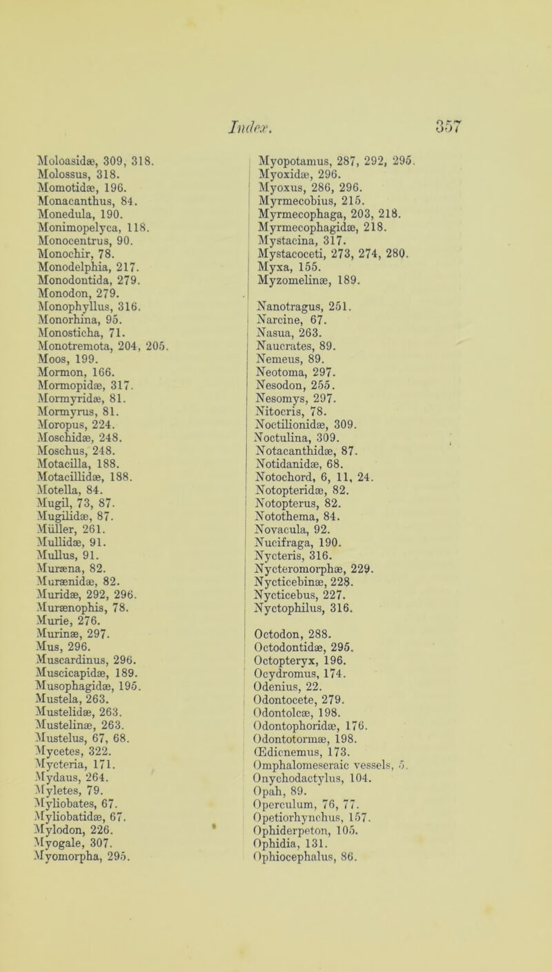 Moloasidee, 309, 318. Molossus, 318. Momotidoe, 196. Monacanthus, 84. Monedula, 190. Monimopelyca, 118. Monocentrus, 90. Monochir, 78. Monodelphia, 217. Monodontida, 279. Monodon, 279. Monophyllus, 316. Monorhina, 95. Monosticha, 71. Monotremota, 204, 205. Moos, 199. Mormon, 166. Mormopidae, 317. Mormyridse, 81. Mormyrus, 81. Moropus, 224. .Moschidae, 248. Moschus, 248. Motacilla, 188. Motacillidae, 188. Motella, 84. Mugil, 73, 87. -Mugilidao, 87. Muller, 261. MuUidae, 91. IMuUus, 91. -Muraena, 82. Muraenidae, 82. Muridae, 292, 296. Muraenophis, 78. Murie, 276. Murinae, 297. Mus, 296. .Muscardinus, 296. Muscicapidae, 189. Musophagidae, 195. Mustela, 263. Mustelidae, 263. Mustelinae, 263. Mustelus, 67, 68. Mycetes, 322. Mycteria, 171. Mydaus, 264. Myletes, 79. >[yliobates, 67. Myliobatidae, 67. Mylodon, 226. Myogale, 307. Myomorpba, 295. Myopotamus, 287, 292, 295 Myoxidae, 296. : Myoxus, 286, 296. Myrmecobius, 215. Myrmecophaga, 203, 218. Myrmecophagidae, 218. Mystacina, 317. , Mystacoceti, 273, 274, 280. I Myxa, 155. ; Myzomelinae, 189. Nanotragus, 251. i Narcine, 67. t Nasua, 263. Naucrates, 89. Nemeus, 89. Neotoma, 297. Nesodon, 255. Nesomys, 297. Nitocris, 78. Noctilionidae, 309. Noctulina, 309. Notacantbidae, 87. Notidanidae, 68. ! Notochord, 6, 11, 24. ' Notopteridae, 82. I Notopterus, 82. ! Notothema, 84. ; Novacula, 92. i Nucifraga, 190. I Nycteris, 316. j Nycteromorphae, 229. I Nycticebinae, 228. Nycticebus, 227. : Nyctophilus, 316. Octodon, 288. Octodontidae, 295. Octopteryx, 196. ’ Ocydromus, 174. Odenius, 22. j Odontocete, 279. Odontolcae, 198. Odontophoridae, 176. Odontotormae, 198. CEdicnemus, 173. Omphalonieseraic vessels, h. Onychodact)dus, 104. Opah, 89. Operculum, 76, 77. Opetiorhynchus, 157. Ophiderpeton, 105. Ophidia, 131. Opbiocephalus, 86.