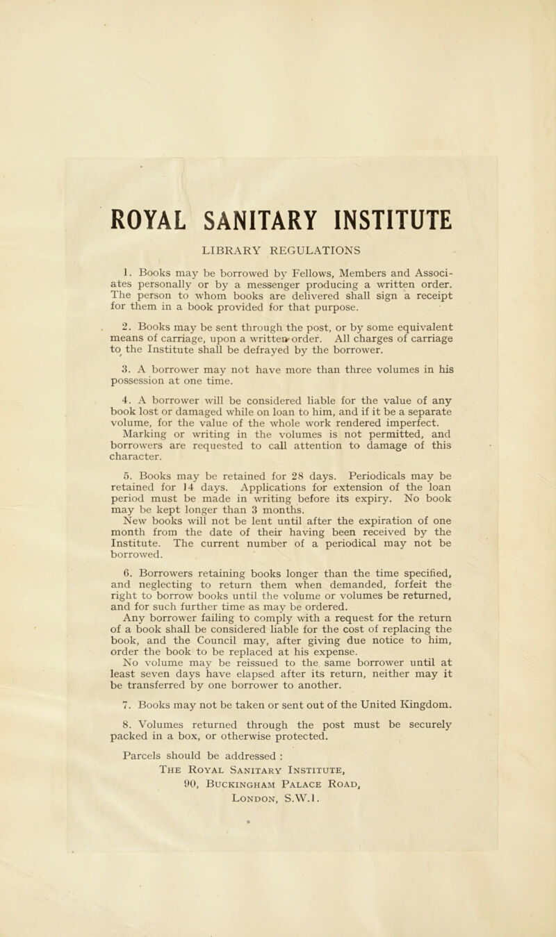 ROYAL SANITARY INSTITUTE LIBRARY REGULATIONS 1. Books may be borrowed by Fellows, Members and Associ- ates personally or by a messenger producing a written order. The person to whom books are delivered shall sign a receipt for them in a book provided for that purpose. 2. Books may be sent through the post, or by some equivalent means of carriage, upon a written^ order. All charges of carriage to the Institute shall be defrayed by the borrower. 3. A borrower may not have more than three volumes in his possession at one time. 4. A borrower will be considered liable for the value of any book lost or damaged while on loan to him, and if it be a separate volume, for the value of the whole work rendered imperfect. Marking or writing in the volumes is not permitted, and borrowers are requested to call attention to damage of this character. 5. Books may be retained for 28 days. Periodicals may be retained for 14 days. Applications for extension of the loan period must be made in writing before its expiry. No book may be kept longer than 3 months. New books will not be lent until after the expiration of one month from the date of their having been received by the Institute. The current number of a periodical may not be borrowed. 6. Borrowers retaining books longer than the time specified, and neglecting to return them when demanded, forfeit the right to borrow books until the volume or volumes be returned, and for such further time as may be ordered. Any borrower failing to comply with a request for the return of a book shall be considered liable for the cost of replacing the book, and the Council may, after giving due notice to him, order the book to be replaced at his expense. No volume may be reissued to the same borrower until at least seven days have elapsed after its return, neither may it be transferred by one borrower to another. 7. Books may not be taken or sent out of the United Kingdom. 8. Volumes returned through the post must be securely packed in a box, or otherwise protected. Parcels should be addressed : The Royal Sanitary Institute, 90, Buckingham Palace Road, London, S.W.l.