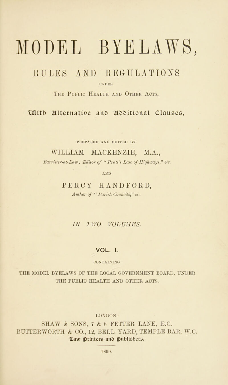 RULES AND REGULATIONS UNDER The Public Health and Other Acts, Mitb Hlternative ant> HbMtional Clauses, PREPARED AND EDITED BY WILLIAM MACKENZIE, M.A., Barrister-at-Law ; Editor of “Pratt’s Law of Highwaysetc. AND PERCY HANDFORD, Author of “ Parish Councilsetc. IN TWO VOLUMES. VOL. I. CONTAINING THE MODEL BYELAWS OF THE LOCAL GOVERNMENT BOARD, UNDER THE PUBLIC HEALTH AND OTHER ACTS. LONDON: SHAW & SONS, 7 & 8 FETTER LANE, E.C. LUTTERWORTH & CO., 12, BELL YARD, TEMPLE BAR, W.C. Haw printers ant) publishers. 1899.
