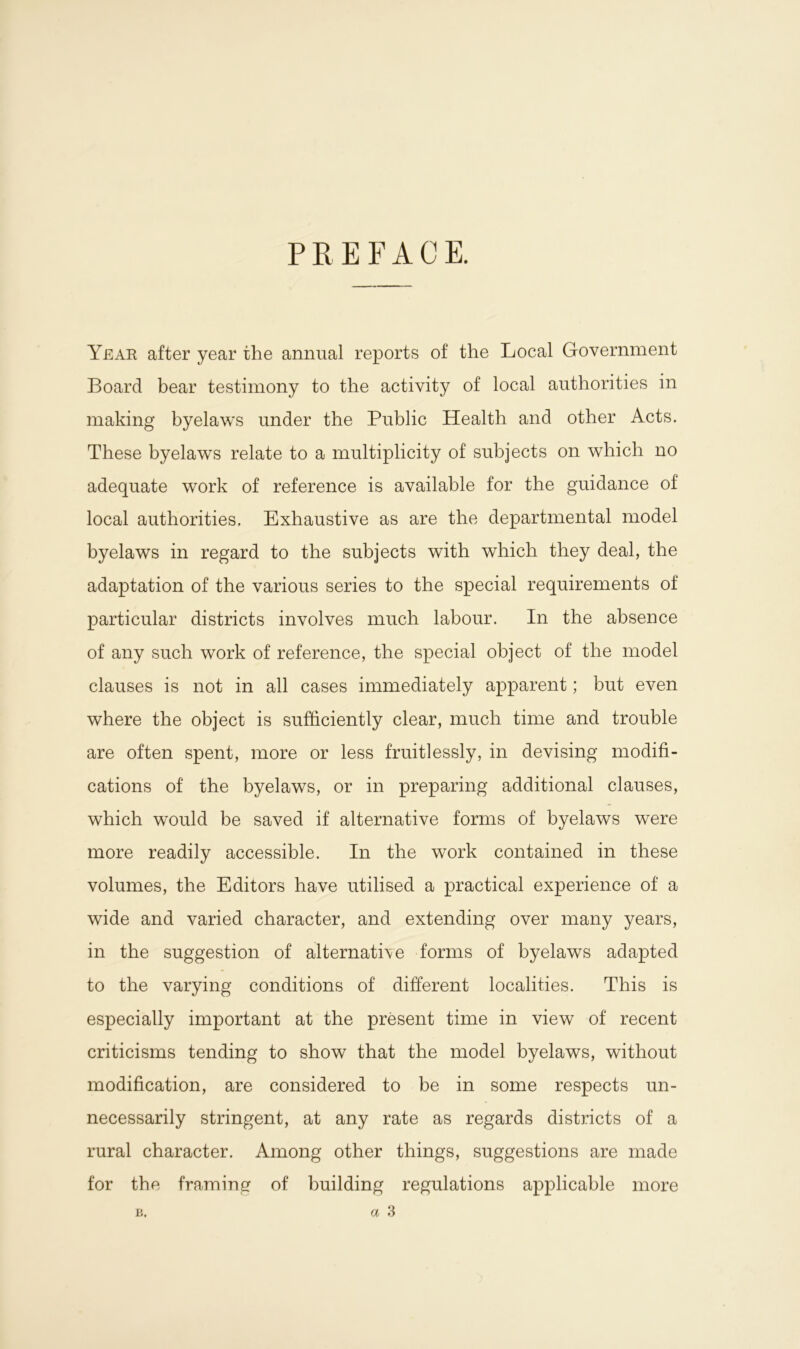 PREFACE. Yeah after year the annual reports of the Local Government Board bear testimony to the activity of local authorities in making byelaws under the Public Health and other Acts. These byelaws relate to a multiplicity of subjects on which no adequate work of reference is available for the guidance of local authorities. Exhaustive as are the departmental model byelaws in regard to the subjects with which they deal, the adaptation of the various series to the special requirements of particular districts involves much labour. In the absence of any such work of reference, the special object of the model clauses is not in all cases immediately apparent; but even where the object is sufficiently clear, much time and trouble are often spent, more or less fruitlessly, in devising modifi- cations of the byelaws, or in preparing additional clauses, which would be saved if alternative forms of byelaws were more readily accessible. In the work contained in these volumes, the Editors have utilised a practical experience of a wide and varied character, and extending over many years, in the suggestion of alternative forms of byelaws adapted to the varying conditions of different localities. This is especially important at the present time in view of recent criticisms tending to show that the model byelaws, without modification, are considered to be in some respects un- necessarily stringent, at any rate as regards districts of a rural character. Among other things, suggestions are made for the framing of building regulations applicable more