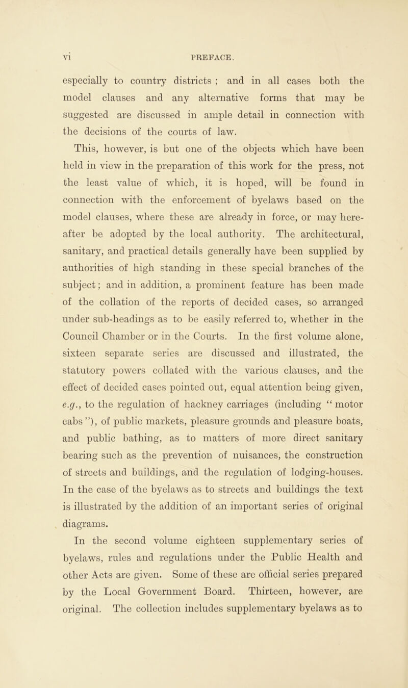 especially to country districts ; and in all cases both the model clauses and any alternative forms that may be suggested are discussed in ample detail in connection with the decisions of the courts of law. This, however, is but one of the objects which have been held in view in the preparation of this work for the press, not the least value of which, it is hoped, will be found in connection with the enforcement of byelaws based on the mode] clauses, where these are already in force, or may here- after be adopted by the local authority. The architectural, sanitary, and practical details generally have been supplied by authorities of high standing in these special branches of the subject; and in addition, a prominent feature has been made of the collation of the reports of decided cases, so arranged under sub-headings as to be easily referred to, whether in the Council Chamber or in the Courts. In the first volume alone, sixteen separate series are discussed and illustrated, the statutory powers collated with the various clauses, and the effect of decided cases pointed out, equal attention being given, e.g., to the regulation of hackney carriages (including “ motor cabs ”), of public markets, pleasure grounds and pleasure boats, and public bathing, as to matters of more direct sanitary bearing such as the prevention of nuisances, the construction of streets and buildings, and the regulation of lodging-houses. In the case of the byelaws as to streets and buildings the text is illustrated by the addition of an important series of original diagrams. In the second volume eighteen supplementary series of byelaws, rules and regulations under the Public Health and other Acts are given. Some of these are official series prepared by the Local Government Board. Thirteen, however, are original. The collection includes supplementary byelaws as to