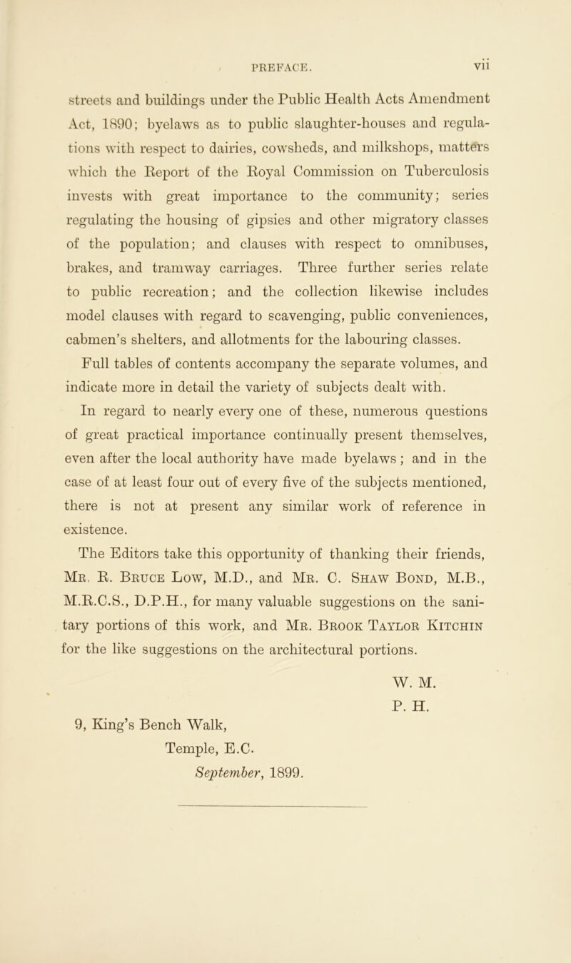 streets and buildings under the Public Health Acts Amendment Act, 1890; byelaws as to public slaughter-houses and regula- tions with respect to dairies, cowsheds, and milkshops, matters which the Report of the Royal Commission on Tuberculosis invests with great importance to the community; series regulating the housing of gipsies and other migratory classes of the population; and clauses with respect to omnibuses, brakes, and tramway carriages. Three further series relate to public recreation; and the collection likewise includes model clauses with regard to scavenging, public conveniences, cabmen’s shelters, and allotments for the labouring classes. Full tables of contents accompany the separate volumes, and indicate more in detail the variety of subjects dealt with. In regard to nearly every one of these, numerous questions of great practical importance continually present themselves, even after the local authority have made byelaws; and in the case of at least four out of every five of the subjects mentioned, there is not at present any similar work of reference in existence. The Editors take this opportunity of thanking their friends, Mr, R. Bruce Low, M.D., and Mr. C. Shaw Bond, M.B., M.R.C.S., D.P.H., for many valuable suggestions on the sani- tary portions of this work, and Mr. Brook Taylor Kitchin for the like suggestions on the architectural portions. W. M. P. H. 9, King’s Bench Walk, Temple, E.C. September, 1899.
