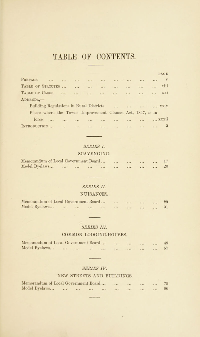TABLE OF CONTENTS. Preface ... ... ... ... ... ... ••• *•• Table of Statutes ... Table of Cases Addenda,— Building Regulations in Rural Districts Places where the Towns Improvement Clauses Act, 1847, is in foi ce ... ... ... ... ... ... ... ... ... Introduction ... .. ... ... ... ... ... ... ... SERIES I. SCAVENGING. Memorandum of Local Government Board ... Model Byelaws... SERIES II. NUISANCES. Memorandum of Local Government Board ... Model Byelaws SERIES III. COMMON LODGING-HOUSES. Memorandum of Local Government Board ... Model Byelaws V SERIES IV. NEW STREETS AND BUILDINGS. Memorandum of Local Government Board Model Byelaws V PAGE V xiii xxi xx ix xxxii 3 17 20 29 31 49 57 75 86