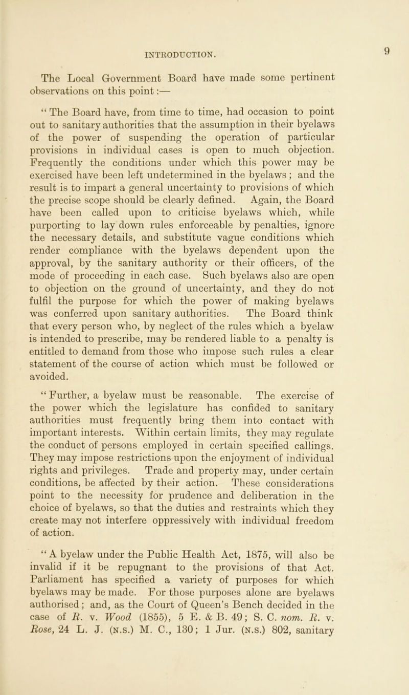 The Local Government Board have made some pertinent observations on this point:— “ The Board have, from time to time, had occasion to point out to sanitary authorities that the assumption in their byelaws of the power of suspending the operation of particular provisions in individual cases is open to much objection. Frequently the conditions under which this power may be exercised have been left undetermined in the byelaws ; and the result is to impart a general uncertainty to provisions of which the precise scope should be clearly defined. Again, the Board have been called upon to criticise byelaws which, while purporting to lay down rules enforceable by penalties, ignore the necessary details, and substitute vague conditions which render compliance with the byelaws dependent upon the approval, by the sanitary authority or their officers, of the mode of proceeding in each case. Such byelaws also are open to objection on the ground of uncertainty, and they do not fulfil the purpose for which the power of making byelaws was conferred upon sanitary authorities. The Board think that every person who, by neglect of the rules which a byelaw is intended to prescribe, may be rendered liable to a penalty is entitled to demand from those who impose such rules a clear statement of the course of action which must be followed or avoided. “Further, a byelaw must be reasonable. The exercise of the power which the legislature has confided to sanitary authorities must frequently bring them into contact with important interests. Within certain limits, they may regulate the conduct of persons employed in certain specified callings. They may impose restrictions upon the enjoyment of individual rights and privileges. Trade and property may, under certain conditions, be affected by their action. These considerations point to the necessity for prudence and deliberation in the choice of byelaws, so that the duties and restraints which they create may not interfere oppressively with individual freedom of action. “A byelaw under the Public Health Act, 1875, will also be invalid if it be repugnant to the provisions of that Act. Parliament has specified a variety of purposes for which byelaws may be made. For those purposes alone are byelaws authorised; and, as the Court of Queen’s Bench decided in the case of B. v. Wood (1855), 5 E. & B. 49; S. C. nom. B. v. Bose, 24 L. J. (n.s.) M. C., 130; 1 Jur. (n.s.) 802, sanitary