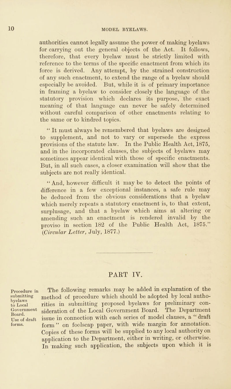 Procedure in submitting byelaws to Local Government Board. Use of draft forms. authorities cannot legally assume the power of making byelaws for carrying out the general objects of the Act. It follows, therefore, that every byelaw must be strictly limited with reference to the terms of the specific enactment from which its force is derived. Any attempt, by the strained construction of any such enactment, to extend the range of a byelaw should especially be avoided. But, while it is of primary importance in framing a byelaw to consider closely the language of the statutory provision which declares its purpose, the exact meaning of that language can never be safely determined without careful comparison of other enactments relating to the same or to kindred topics. “ It must always be remembered that byelaws are designed to supplement, and not to vary or supersede the express provisions of the statute law. In the Public Health Act, 1875, and in the incorporated clauses, the subjects of byelaws may sometimes appear identical with those of specific enactments. But, in all such cases, a closer examination will show that the subjects are not really identical. “ And, however difficult it maybe to detect the points of difference in a few exceptional instances, a safe rule may be deduced from the obvious considerations that a byelaw which merely repeats a statutory enactment is, to that extent, surplusage, and that a byelaw which aims at altering or amending such an enactment is rendered invalid by the proviso in section 182 of the Public Health Act, 1875.” (Circular Letter, July, 1877.) PART IY. The following remarks may be added in explanation of the method of procedure which should be adopted by local autho- rities in submitting proposed byelaws for preliminary con- sideration of the Local Government Board. The Department issue in connection with each series of model clauses, a “ draft form” on foolscap paper, with wide margin for annotation. Copies of these forms will be supplied to any local authority on application to the Department, either in writing, or otherwise. In making such application, the subjects upon which it is