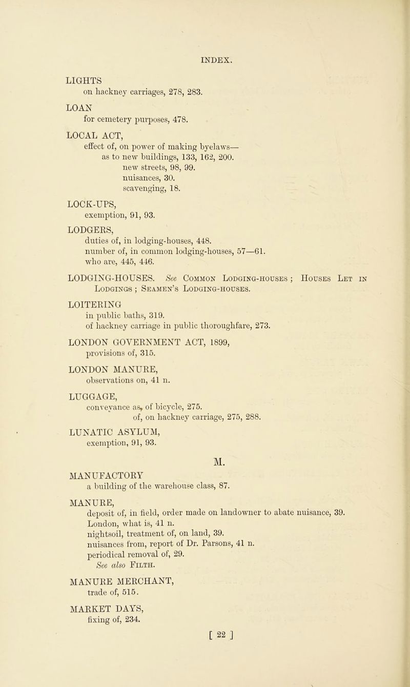 LIGHTS on hackney carriages, 278, 283. LOAN for cemetery purposes, 478. LOCAL ACT, effect of, on power of making byelaws— as to new buildings, 133, 162, 200. new streets, 98, 99. nuisances, 30. scavenging, 18. LOCK-UPS, exemption, 91, 93. LODGERS, duties of, in lodging-houses, 448. number of, in common lodging-houses, 57—61. who are, 445, 446. LODGING-HOUSES. See Common Lodging-houses ; Houses Let Lodgings ; Seamen’s Lodging-houses. LOITERING in public baths, 319. of hackney carriage in public thoroughfare, 273. LONDON GOVERNMENT ACT, 1899, provisions of, 315. LONDON MANURE, observations on, 41 n. LUGGAGE, conveyance as, of bicycle, 275. of, on hackney carriage, 275, 288. LUNATIC ASYLUM, exemption, 91, 93. M. MANUFACTORY a building of the warehouse class, 87. MANURE, deposit of, in field, order made on landowner to abate nuisance, 39. London, what is, 41 n. nightsoil, treatment of, on land, 39. nuisances from, report of Dr. Parsons, 41 n. periodical removal ol, 29. See also Filth. MANURE MERCHANT, trade of, 515. MARKET DAYS, fixing of, 234.