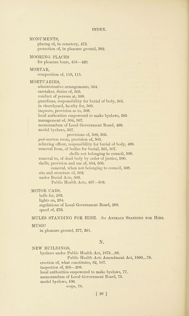 MONUMENTS, placing of, in cemetery, 473. protection of, in pleasure ground, 382. MOORING PLACES for pleasure boats, 418—420. MORTAR, composition of, 110, 115. MORTUARIES, administrative arrangements, 504. caretaker, duties of, 505. conduct of persons at, 508. guardians, responsibility for burial of body, 501. in churchyard, faculty for, 508. inquests, provision as to, 508. local authorities empowered to make byelaws, 505 management of, 504, 507. memorandum of Local Government Board, 499. model byelaws, 507. provisions of, 500, 505. post-mortem room, provision of, 505. relieving officer, responsibility for burial of body, 499. removal from, of bodies for burial, 501, 507. shells not belonging to council, 508. removal to, of dead body by order of justice, 500. shells, provision and use of, 504, 505. removal, when not belonging to council, 508. site and structure of, 502. under Burial Acts, 506. Public Health Acts, 497—509. MOTOR CABS, bells for, 283. lights on, 284. regulations of Local Government Board, 268. speed of, 276. MULES STANDING FOR HIRE. See Animals Standing for Hire. MUSIC in pleasure ground, 377, 391. N. NEW BUILDINGS, byelaws under Public Health Act, 1875...86. Public Health Acts Amendment Act, 1890...78. erection of, what constitutes, 82, 107. inspection of, 205—208. local authorities empowered to make byelaws, 77. memorandum of Local Government Board, 75. model bvelaws, 106. •/ * scope, 78.