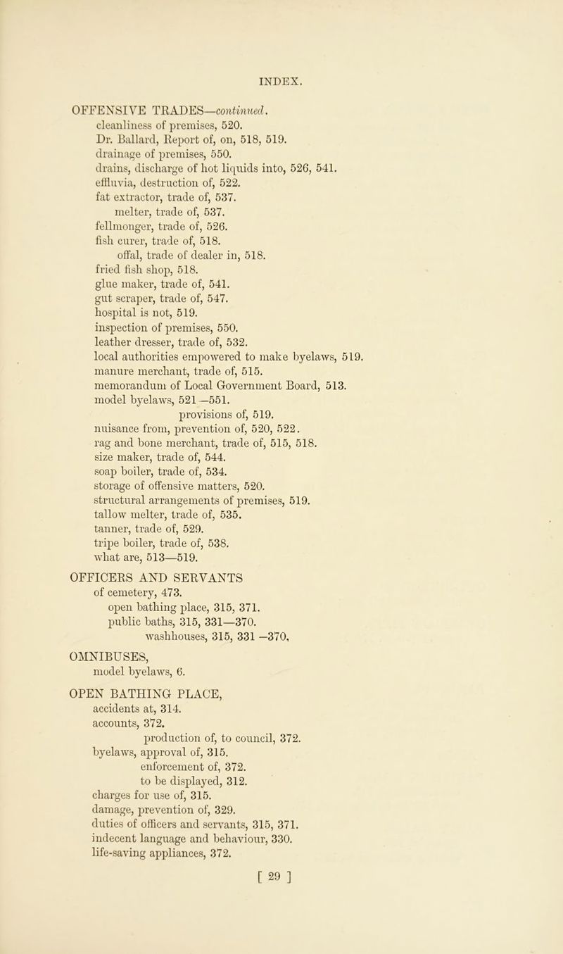 OFFENSIVE TRADES—continued. cleanliness of premises, 520. Dr. Ballard, Report of, on, 518, 519. drainage of premises, 550. drains, discharge of hot liquids into, 526, 541. effluvia, destruction of, 522. fat extractor, trade of, 537. melter, trade of, 537. fellmonger, trade of, 526. fish curer, trade of, 518. offal, trade of dealer in, 518. fried fish shop, 518. glue maker, trade of, 541. gut scraper, trade of, 547. hospital is not, 519. inspection of premises, 550. leather dresser, trade of, 532. local authorities empowered to make byelaws, 519. manure merchant, trade of, 515. memorandum of Local Government Board, 513. model byelaws, 521—551. provisions of, 519. nuisance from, prevention of, 520, 522. rag and bone merchant, trade of, 515, 518. size maker, trade of, 544. soap boiler, trade of, 534. storage of offensive matters, 520. structural arrangements of premises, 519. tallow melter, trade of, 535. tanner, trade of, 529. tripe boiler, trade of, 538. what are, 513—519. OFFICERS AND SERVANTS of cemetery, 473. open bathing place, 315, 371. public baths, 315, 331—370. washhouses, 315, 331 —370, OMNIBUSES, model byelaws, 6. OPEN BATHING PLACE, accidents at, 314. accounts, 372. production of, to council, 372. byelaws, approval of, 315. enforcement of, 372. to be displayed, 312. charges for use of, 315. damage, prevention of, 329. duties of officers and servants, 315, 371. indecent language and behaviour, 330. life-saving appliances, 372.