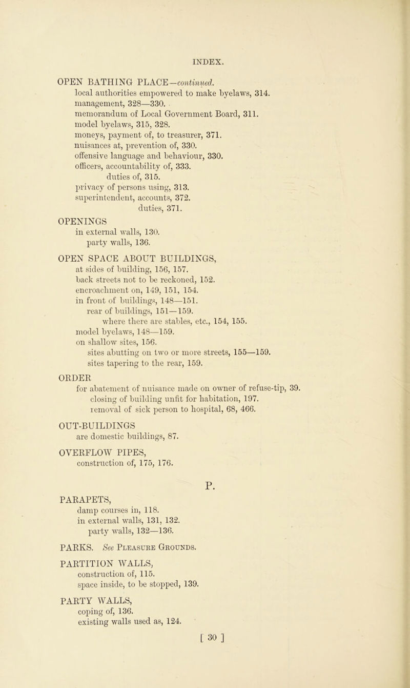 OPEN BATHING PLACE —continued. local authorities empowered to make byelaws, 314. management, 328—330. memorandum of Local Government Board, 311. model byelaws, 315, 328. moneys, payment of, to treasurer, 371. nuisances at, prevention of, 330. offensive language and behaviour, 330. officers, accountability of, 333. duties of, 315. privacy of persons using, 313. superintendent, accounts, 372. duties, 371. OPENINGS in external walls, 130. party walls, 136. OPEN SPACE ABOUT BUILDINGS, at sides of building, 156, 157. back streets not to be reckoned, 152. encroachment on, 149, 151, 154. in front of buildings, 148—151. rear of buildings, 151—159. where there are stables, etc., 154, 155. model byelaws, 148—159. on shallow sites, 156. sites abutting on two or more streets, 155—159. sites tapering to the rear, 159. ORDER for abatement of nuisance made on owner of refuse-tip, 39. closing of building unfit for habitation, 197. removal of sick person to hospital, 68, 466. OUT-BUILDINGS are domestic buildings, 87. OVERFLOW PIPES, construction of, 175, 176. P. PARAPETS, damp courses in, 118. in external walls, 131, 132. party walls, 132—136. PARKS. See Pleasure Grounds. PARTITION WALLS, construction of, 115. space inside, to be stopped, 139. PARTY WALLS, coping of, 136. existing walls used as, 124.