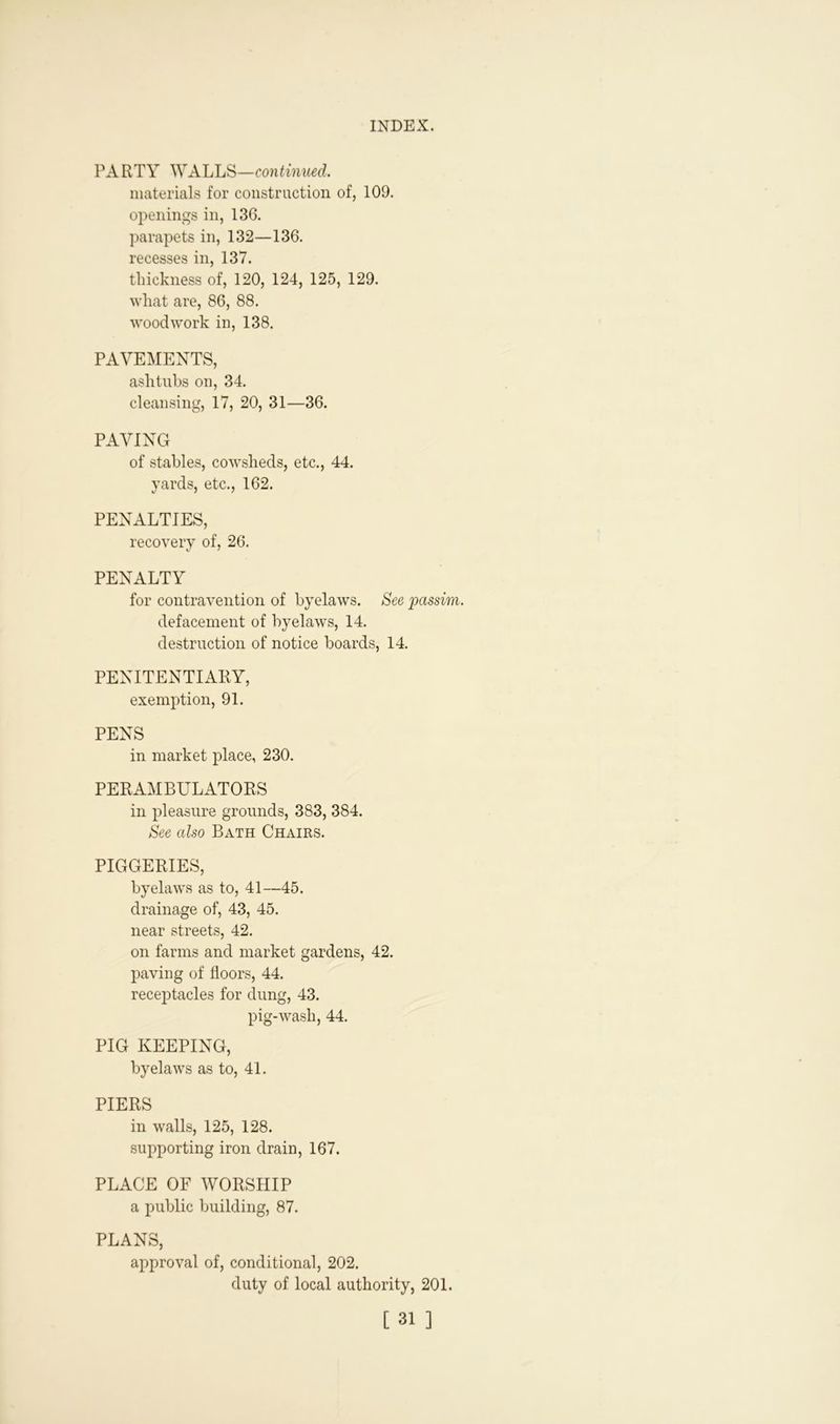PARTY WALLS—continued. materials for construction of, 109. openings in, 136. parapets in, 132—136. recesses in, 137. thickness of, 120, 124, 125, 129. what are, 86, 88. woodwork in, 138. PAVEMENTS, ash tubs on, 34. cleansing, 17, 20, 31—36. PAVING of stables, cowsheds, etc., 44. yards, etc., 162. PENALTIES, recovery of, 26. PENALTY for contravention of byelaws. See passim. defacement of byelaws, 14. destruction of notice boards, 14. PENITENTIARY, exemption, 91. PENS in market place, 230. PERAMBULATORS in pleasure grounds, 383, 384. See also Bath Chairs. PIGGERIES, byelaws as to, 41—45. drainage of, 43, 45. near streets, 42. on farms and market gardens, 42. paving of floors, 44. receptacles for dung, 43. pig-wash, 44. PIG KEEPING, byelaws as to, 41. PIERS in walls, 125, 128. supporting iron drain, 167. PLACE OF WORSHIP a public building, 87. PLANS, approval of, conditional, 202. duty of local authority, 201.