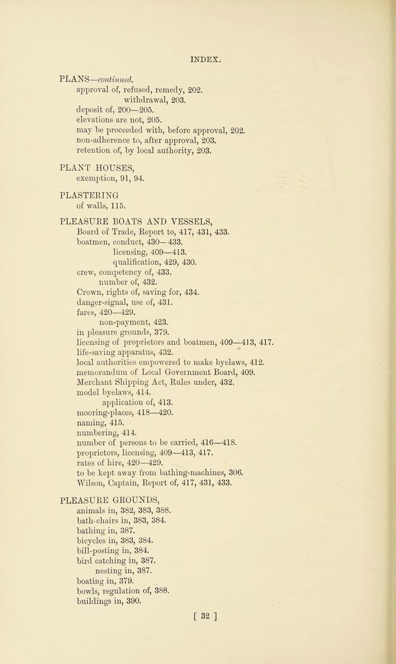 P LAN S —continued. approval of, refused, remedy, 202. withdrawal, 203. deposit of, 200—205. elevations are not, 205. may be proceeded with, before approval, 202. non-adherence to, after approval, 203. retention of, by local authority, 203. PLANT HOUSES, exemption, 91, 94. PLASTERING of walls, 115. PLEASURE BOATS AND VESSELS, Board of Trade, Report to, 417, 431, 433. boatmen, conduct, 430—433. licensing, 409—413. qualification, 429, 430. crew, competency of, 433. number of, 432. Crown, rights of, saving for, 434. danger-signal, use of, 431. fares, 420—429. non-payment, 423. in pleasure grounds, 379. licensing of proprietors and boatmen, 409—413, 417. life-saving apparatus, 432. local authorities empowered to make byelaws, 412. memorandum of Local Government Board, 409. Merchant Shipping Act, Rules under, 432. model bvelaws, 414. application of, 413. mooring-places, 418—420. naming, 415. numbering, 414. number of persons to be carried, 416—418. proprietors, licensing, 409—413, 417. rates of hire, 420—429. to be kept away from bathing-machines, 306. Wilson, Captain, Report of, 417, 431, 433. PLEASURE GROUNDS, animals in, 382, 383, 388. bath-chairs in, 383, 384. bathing in, 387. bicycles in, 383, 384. bill-posting in, 384. bird catching in, 387. nesting in, 387. boating in, 379. bowls, regulation of, 388. buildings in, 390.