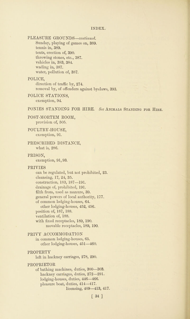 PLEASURE GROUNDS—continued. Sunday, playing of games on, 389. tennis in, 389. tents, erection of, 390. throwing stones, etc., 387. vehicles in, 383, 384. wading in, 387. water, pollution of, 387. POLICE, direction of traffic by, 274. removal by, of offenders against byelaws, 393. POLICE STATIONS, exemption, 94. PONIES STANDING FOR HIRE. See Animals Standing for Hire. POST-MORTEM ROOM, provision of, 505. POULTRY-HOUSE, exemption, 91. PRESCRIBED DISTANCE, what is, 286. PRISON, exemption, 91, 93. PRIVIES can be regulated, but not prohibited, 23. cleansing, 17, 24, 35. construction, 183, 187—191. drainage of, prohibited, 191. filth from, used as manure, 39. general powers of local authority, 177. of common lodging-houses, 64. other lodging-houses, 452, 456. position of, 187, 188. ventilation of, 188. with fixed receptacles, 189, 190. movable receptacles, 189, 190. PRIVY ACCOMMODATION in common lodging-houses, 65. other lodging-houses, 451—460. PROPERTY left in hackney carriages, 278, 290. PROPRIETOR of bathing machines, duties, 300—303. hackney carriages, duties, 272—291. lodging-houses, duties, 446—466. pleasure boat, duties, 414—417. licensing, 409—413, 417.
